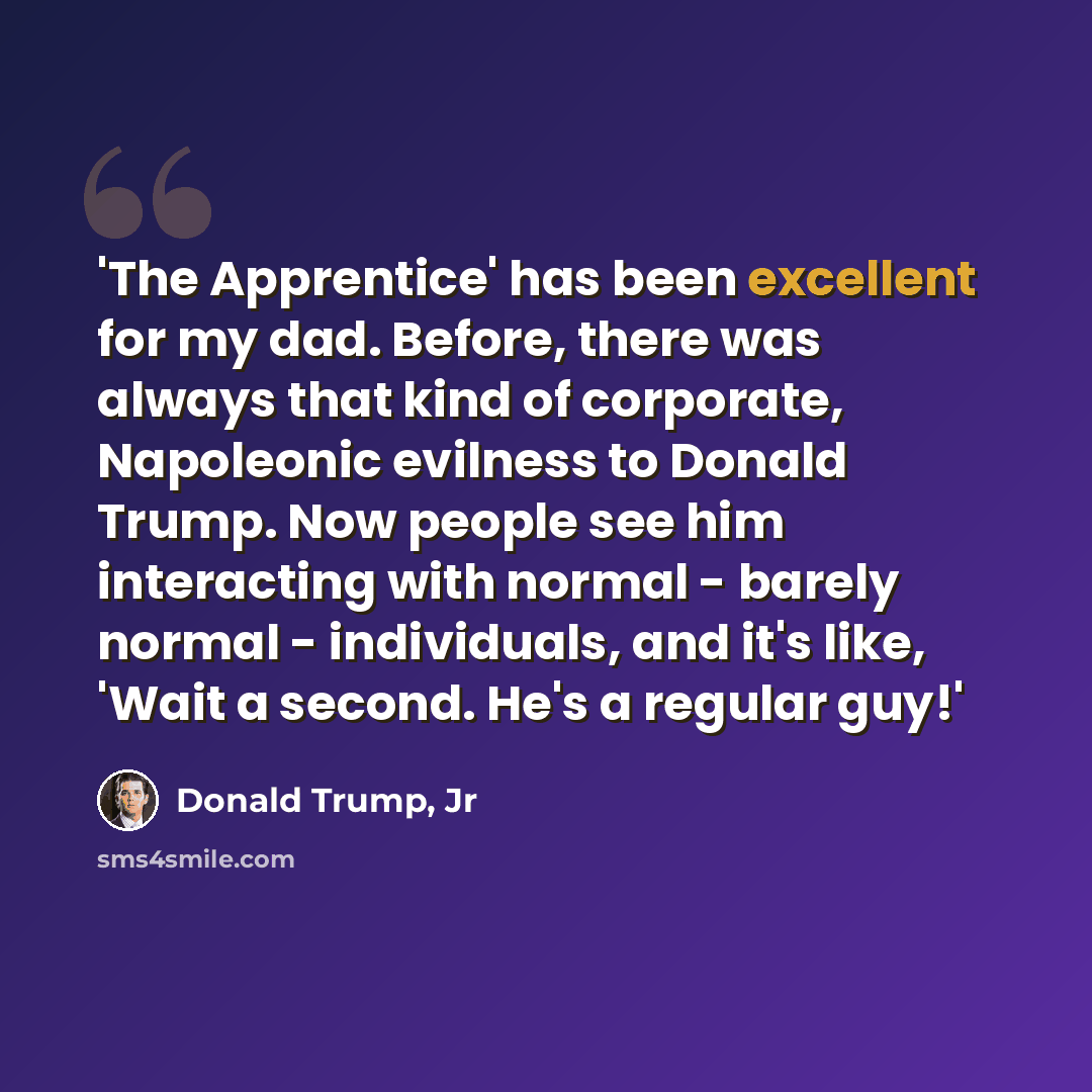 “'The Apprentice' has been excellent for my dad. Before, there was always that kind of corporate, Napoleonic evilness to Donald Trump. Now people see him interacting with normal - barely normal - individuals, and it's like, 'Wait a second. He's a regular guy!'” quote by Donald Trump, Jr