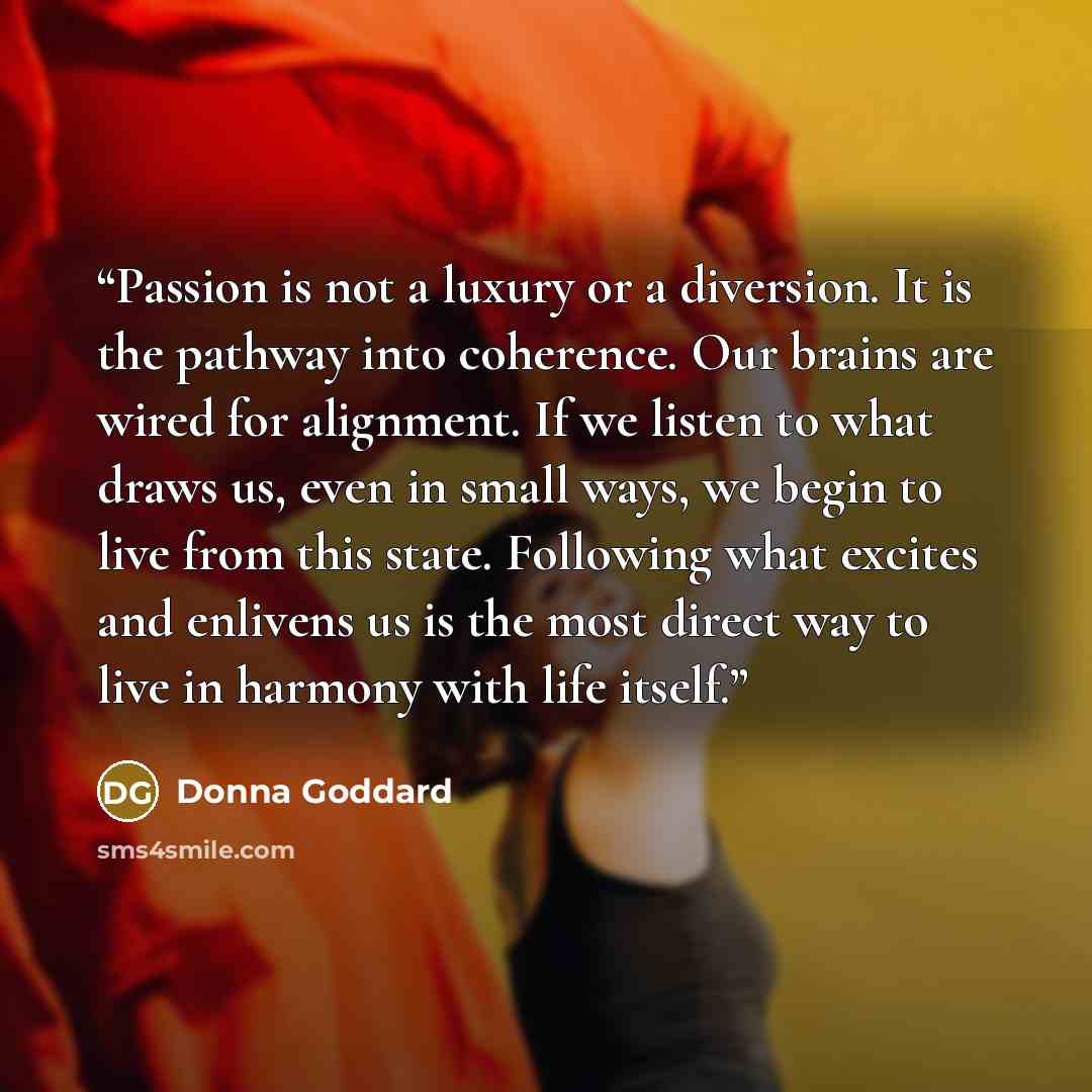 “Passion is not a luxury or a diversion. It is the pathway into coherence. Our brains are wired for alignment. If we listen to what draws us, even in small ways, we begin to live from this state. Following what excites and enlivens us is the most direct way to live in harmony with life itself.” quote by Donna Goddard
