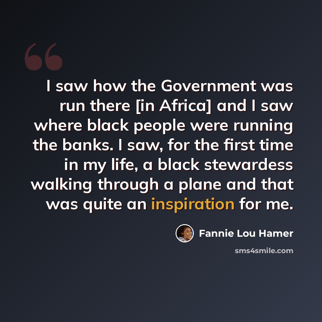 “I saw how the Government was run there [in Africa] and I saw where black people were running the banks. I saw, for the first time in my life, a black stewardess walking through a plane and that was quite an inspiration for me.” quote by Fannie Lou Hamer