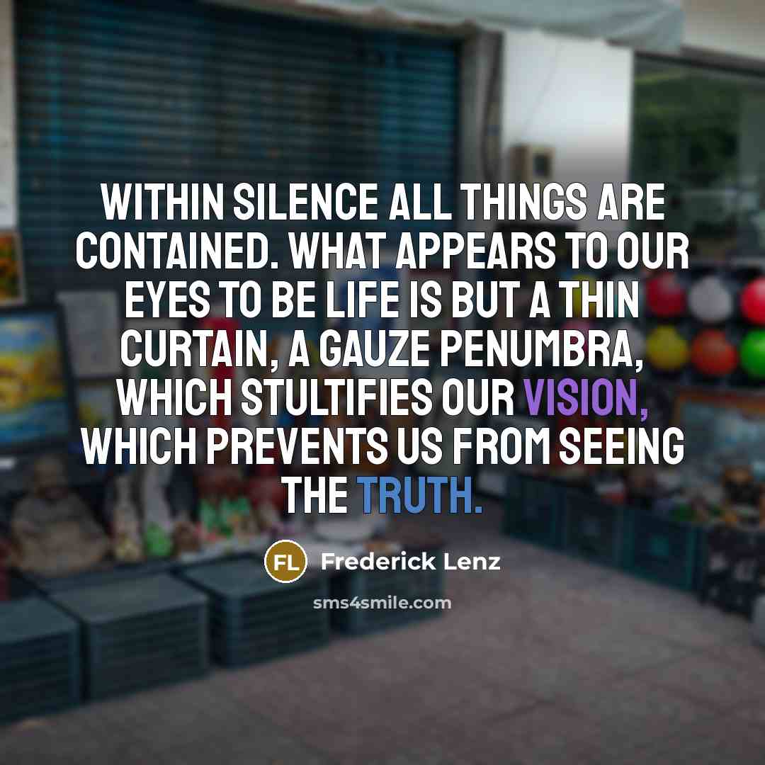 “Within silence all things are contained. What appears to our eyes to be life is but a thin curtain, a gauze penumbra, which stultifies our vision, which prevents us from seeing the truth.” quote by Frederick Lenz