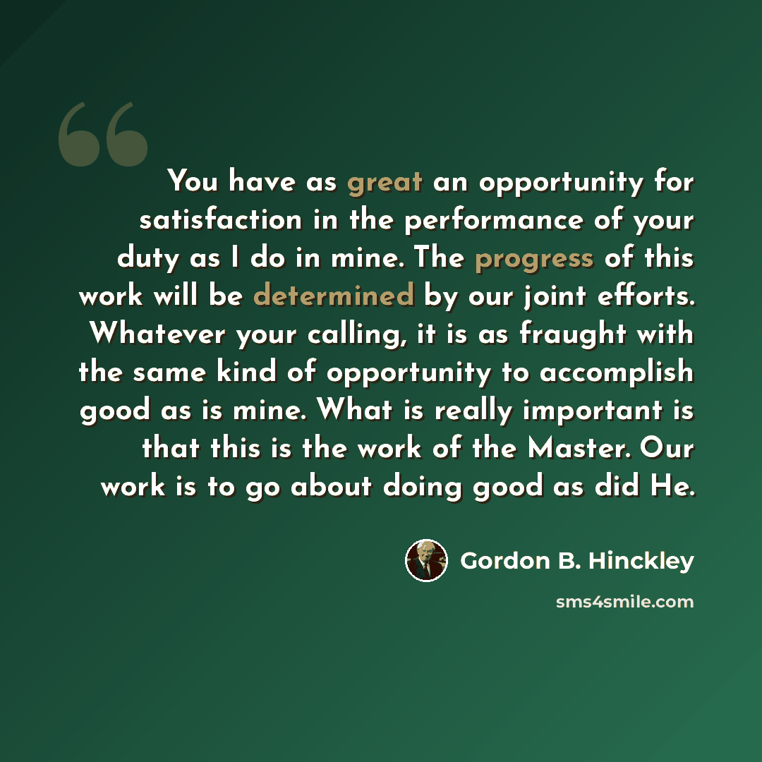 “You have as great an opportunity for satisfaction in the performance of your duty as I do in mine. The progress of this work will be determined by our joint efforts. Whatever your calling, it is as fraught with the same kind of opportunity to accomplish good as is mine. What is really important is…” quote by Gordon B. Hinckley