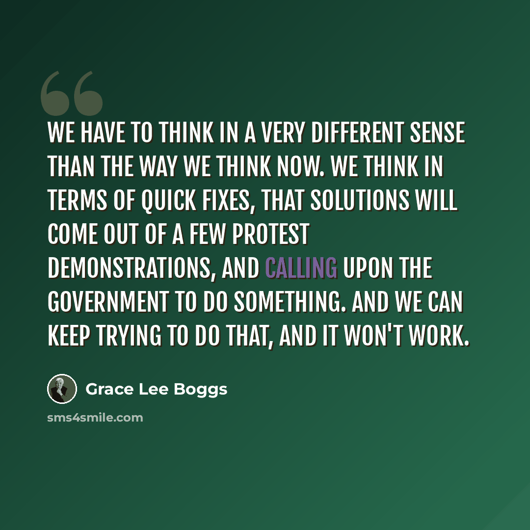 “We have to think in a very different sense than the way we think now. We think in terms of quick fixes, that solutions will come out of a few protest demonstrations, and calling upon the government to do something. And we can keep trying to do that, and it won't work.” quote by Grace Lee Boggs