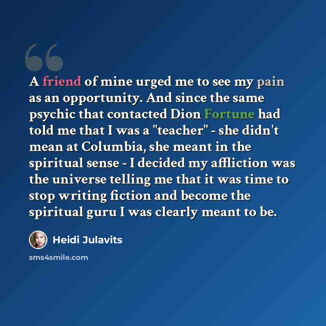 “A friend of mine urged me to see my pain as an opportunity. And since the same psychic that contacted Dion Fortune had told me that I was a "teacher" - she didn't mean at Columbia, she meant in the spiritual sense - I decided my affliction was the universe telling me that it was time to stop…” quote by Heidi Julavits