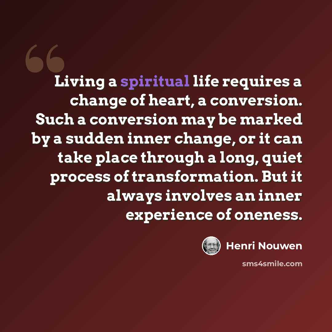 “Living a spiritual life requires a change of heart, a conversion. Such a conversion may be marked by a sudden inner change, or it can take place through a long, quiet process of transformation. But it always involves an inner experience of oneness.” quote by Henri Nouwen