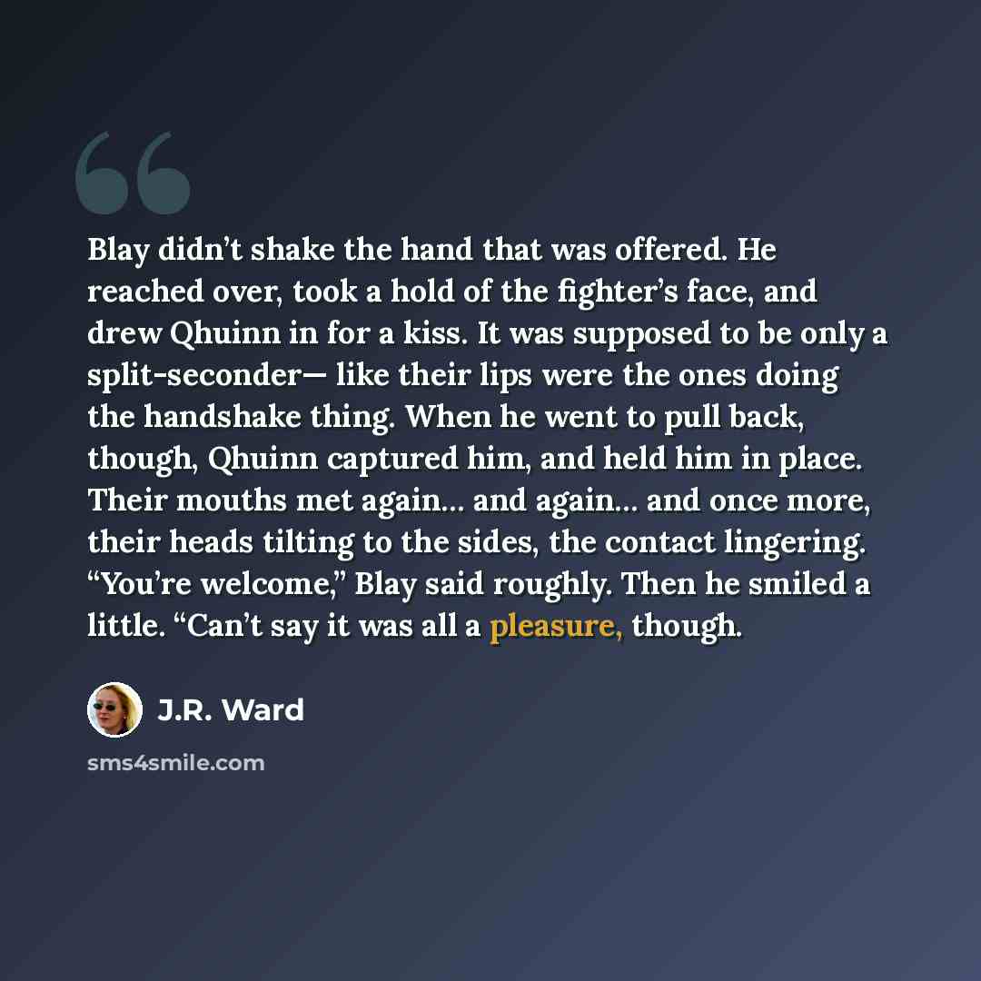 “Blay didn’t shake the hand that was offered. He reached over, took a hold of the fighter’s face, and drew Qhuinn in for a kiss. It was supposed to be only a split-seconder— like their lips were the ones doing the handshake thing. When he went to pull back, though, Qhuinn captured him, and held him…” quote by J.R. Ward
