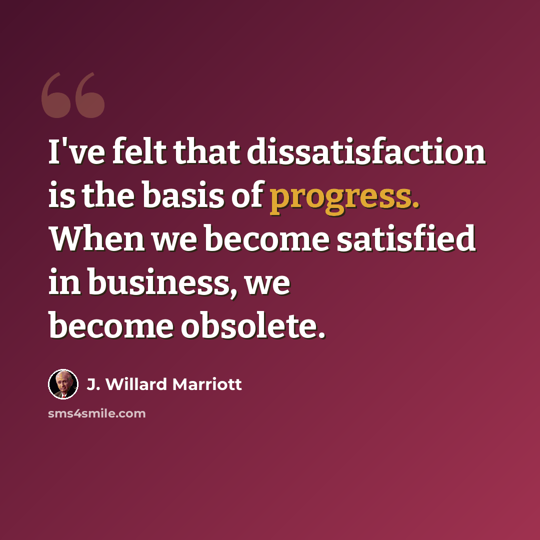 “I've felt that dissatisfaction is the basis of progress. When we become satisfied in business, we become obsolete.” quote by J. Willard Marriott