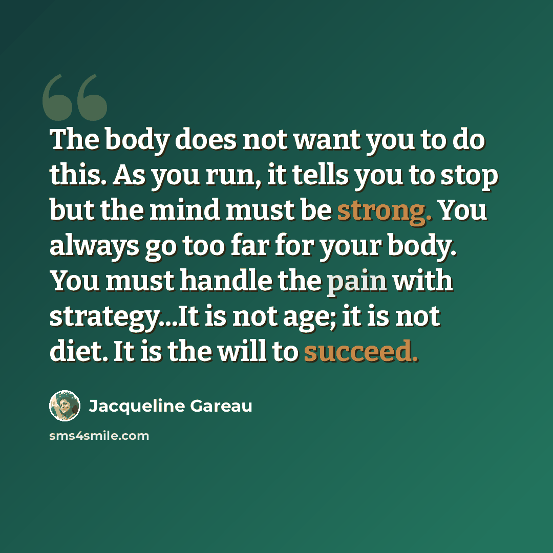 “The body does not want you to do this. As you run, it tells you to stop but the mind must be strong. You always go too far for your body. You must handle the pain with strategy...It is not age; it is not diet. It is the will to succeed.” quote by Jacqueline Gareau