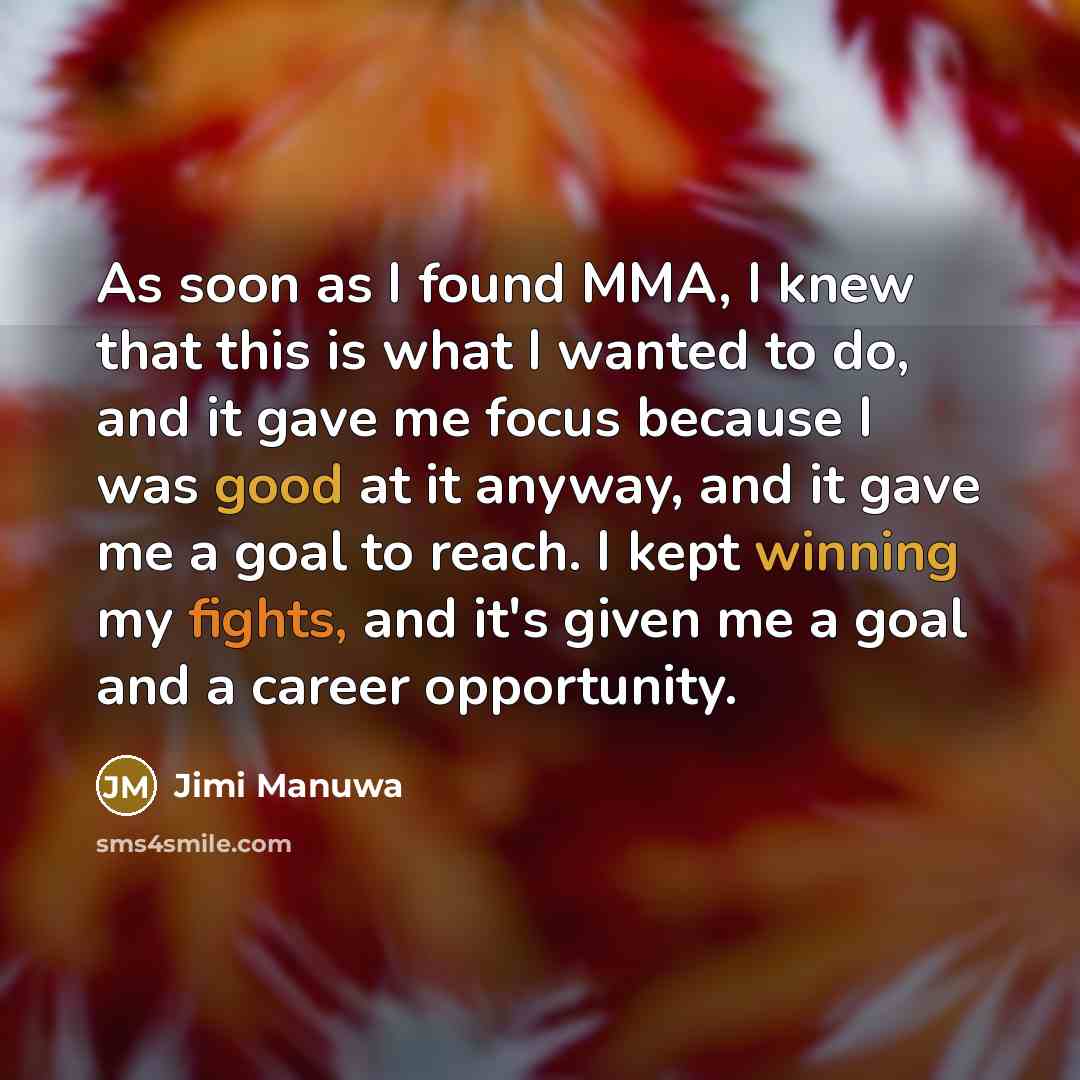 “As soon as I found MMA, I knew that this is what I wanted to do, and it gave me focus because I was good at it anyway, and it gave me a goal to reach. I kept winning my fights, and it's given me a goal and a career opportunity.” quote by Jimi Manuwa