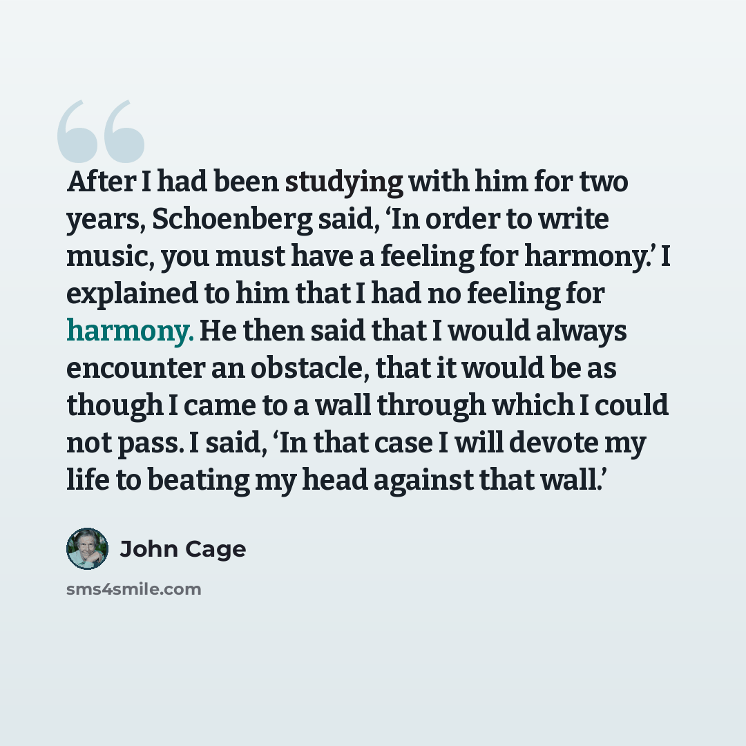 “After I had been studying with him for two years, Schoenberg said, ‘In order to write music, you must have a feeling for harmony.’ I explained to him that I had no feeling for harmony. He then said that I would always encounter an obstacle, that it would be as though I came to a wall through which…” quote by John Cage