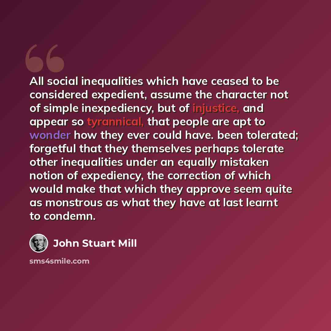 “All social inequalities which have ceased to be considered expedient, assume the character not of simple inexpediency, but of injustice, and appear so tyrannical, that people are apt to wonder how they ever could have. been tolerated; forgetful that they themselves perhaps tolerate other…” quote by John Stuart Mill