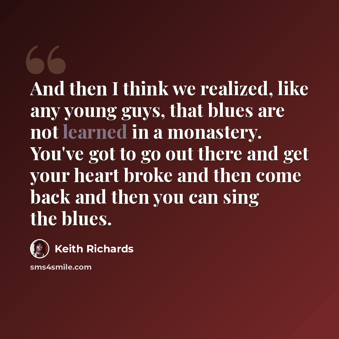 “And then I think we realized, like any young guys, that blues are not learned in a monastery. You've got to go out there and get your heart broke and then come back and then you can sing the blues.” quote by Keith Richards