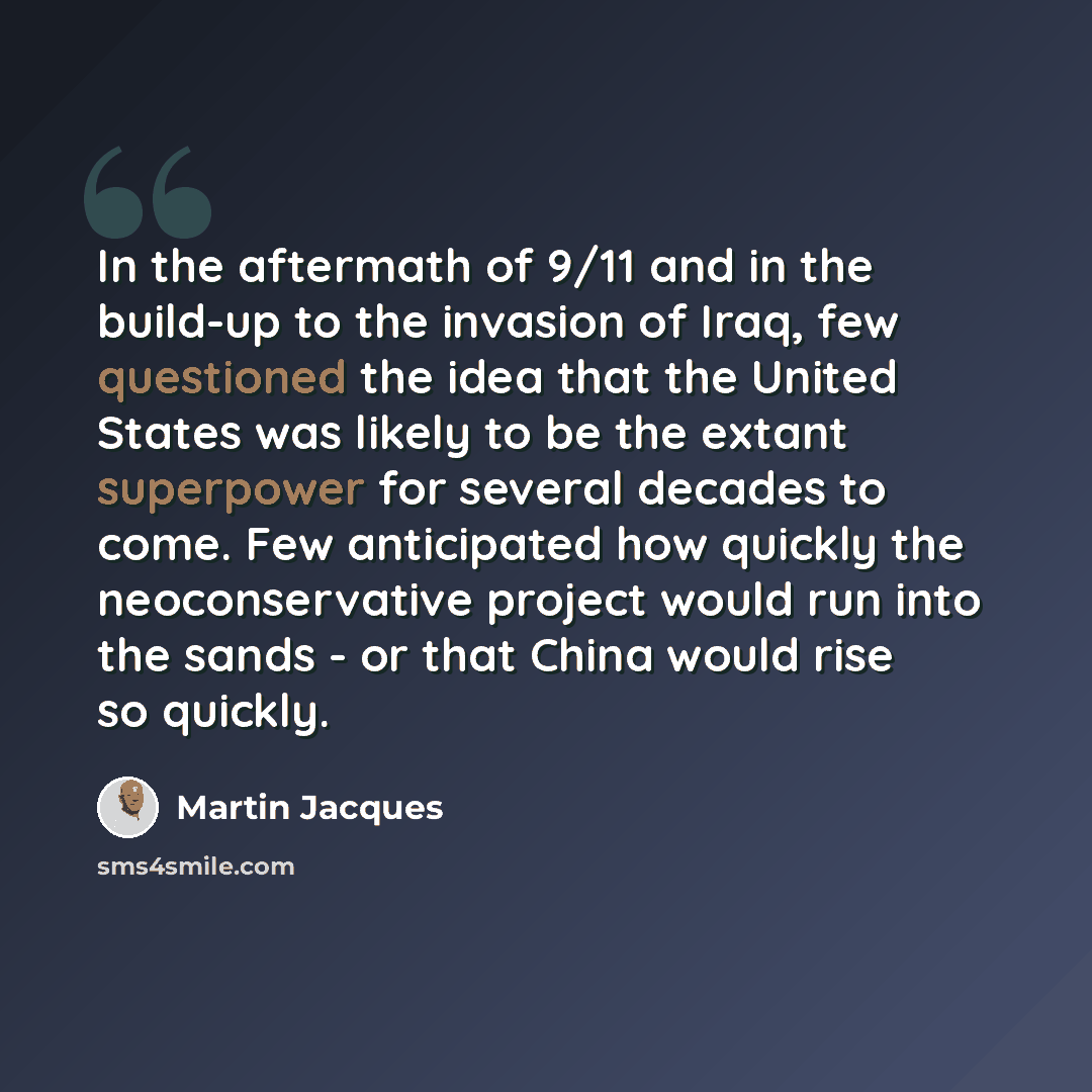 “In the aftermath of 9/11 and in the build-up to the invasion of Iraq, few questioned the idea that the United States was likely to be the extant superpower for several decades to come. Few anticipated how quickly the neoconservative project would run into the sands - or that China would rise so…” quote by Martin Jacques