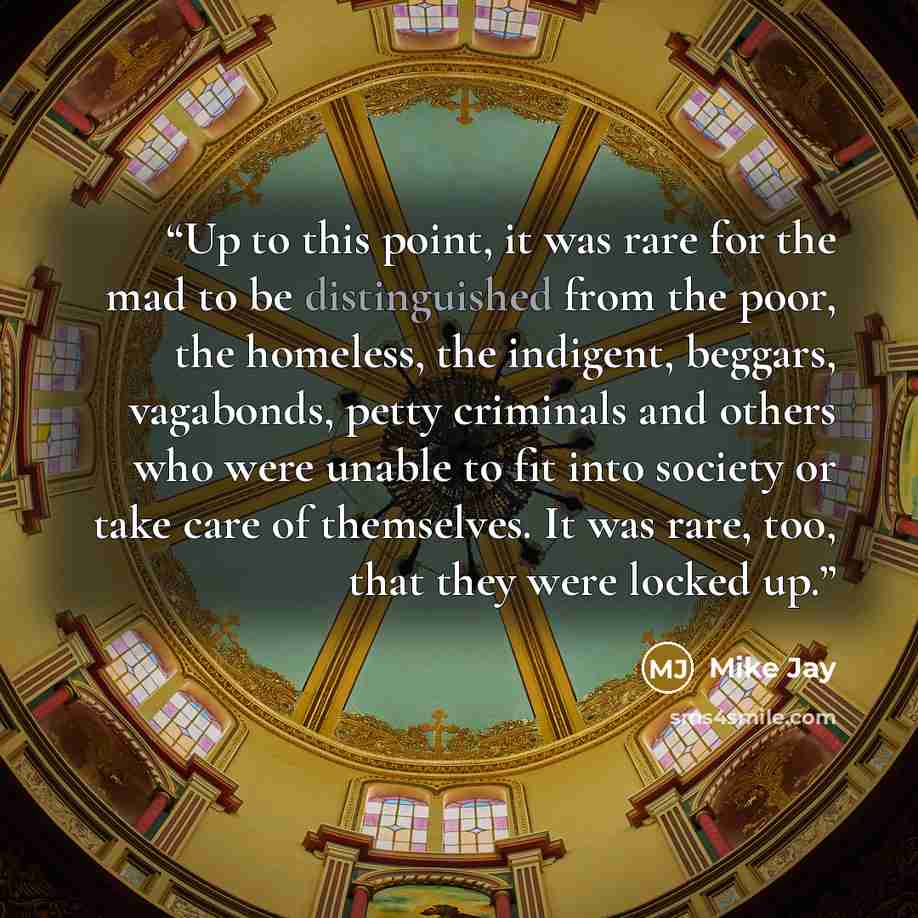 “Up to this point, it was rare for the mad to be distinguished from the poor, the homeless, the indigent, beggars, vagabonds, petty criminals and others who were unable to fit into society or take care of themselves. It was rare, too, that they were locked up.” quote by Mike Jay