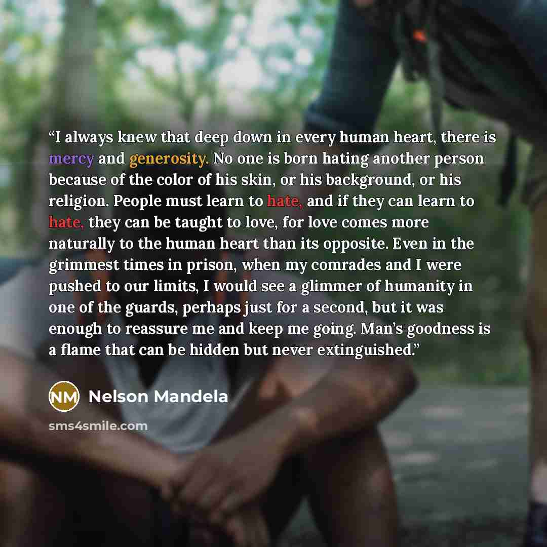 “I always knew that deep down in every human heart, there is mercy and generosity. No one is born hating another person because of the color of his skin, or his background, or his religion. People must learn to hate, and if they can learn to hate, they can be taught to love, for love comes more…” quote by Nelson Mandela