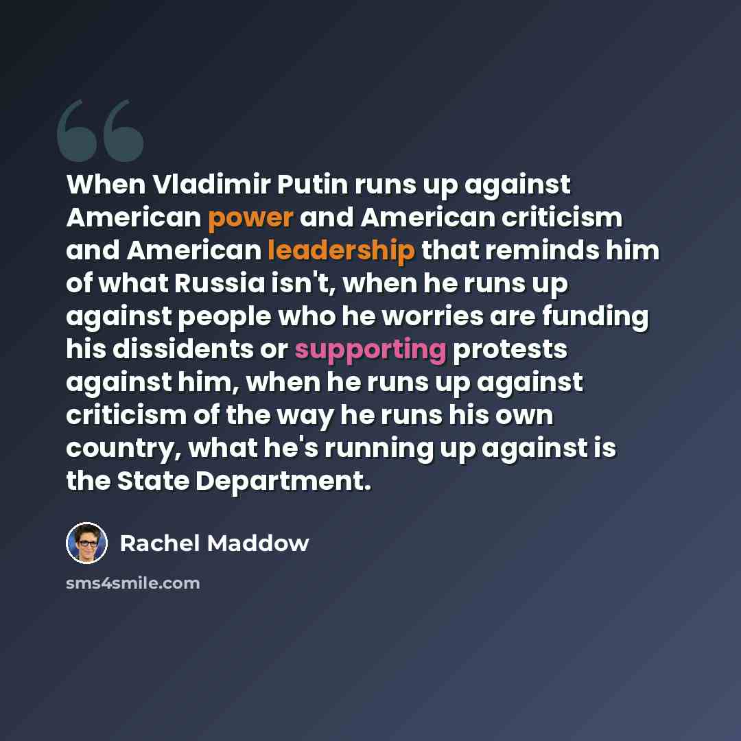 “When Vladimir Putin runs up against American power and American criticism and American leadership that reminds him of what Russia isn't, when he runs up against people who he worries are funding his dissidents or supporting protests against him, when he runs up against criticism of the way he runs…” quote by Rachel Maddow