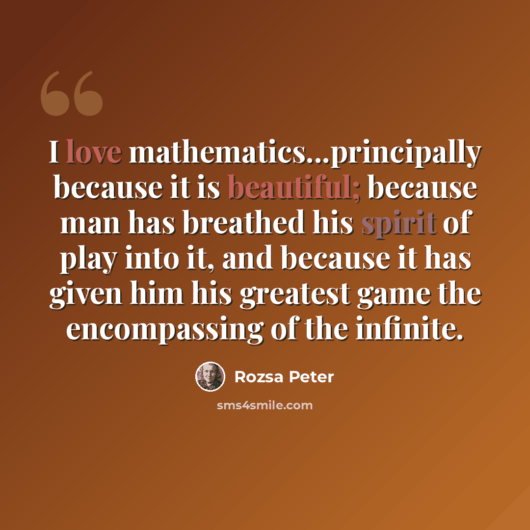 “I love mathematics...principally because it is beautiful; because man has breathed his spirit of play into it, and because it has given him his greatest game the encompassing of the infinite.” quote by Rozsa Peter