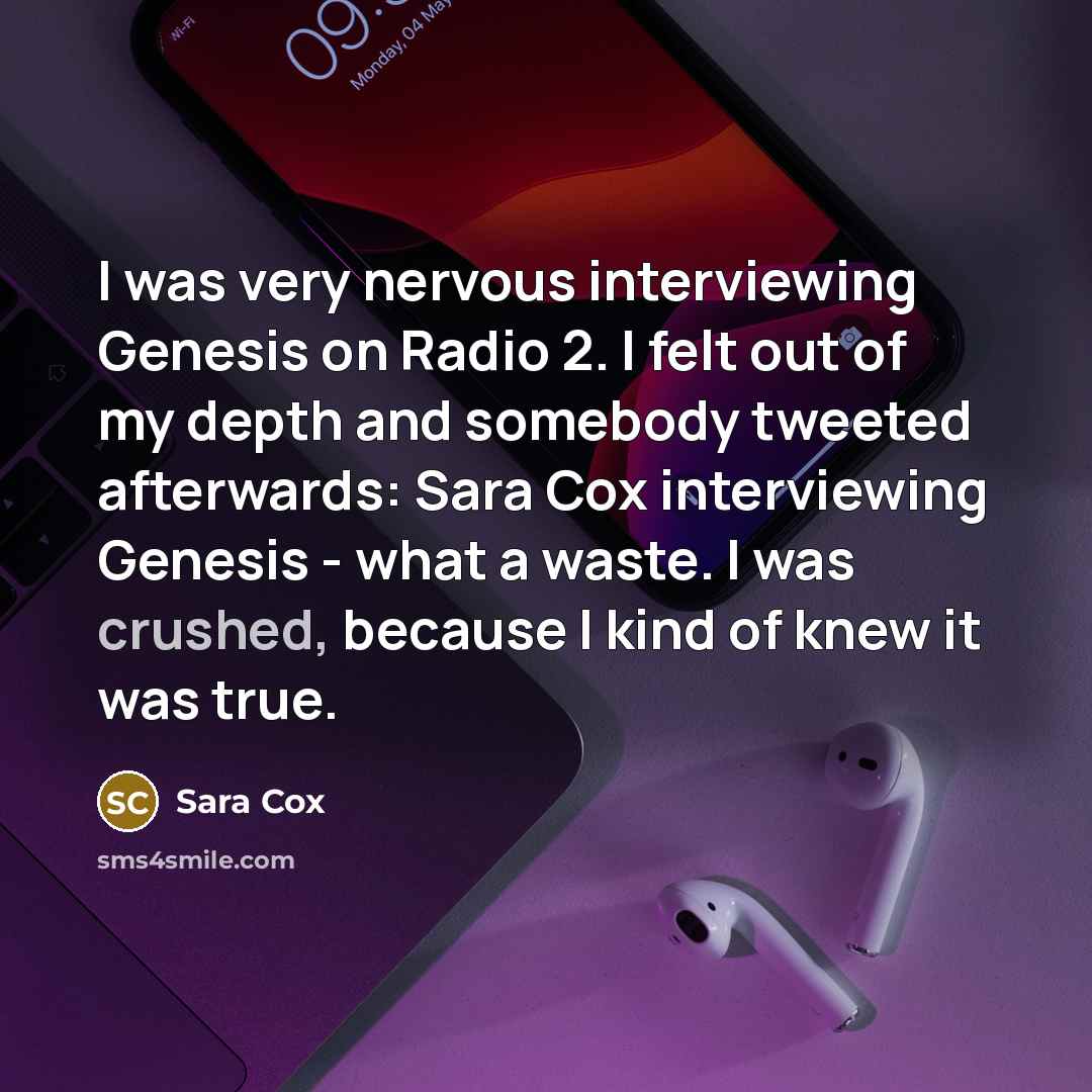 “I was very nervous interviewing Genesis on Radio 2. I felt out of my depth and somebody tweeted afterwards: Sara Cox interviewing Genesis - what a waste. I was crushed, because I kind of knew it was true.” quote by Sara Cox