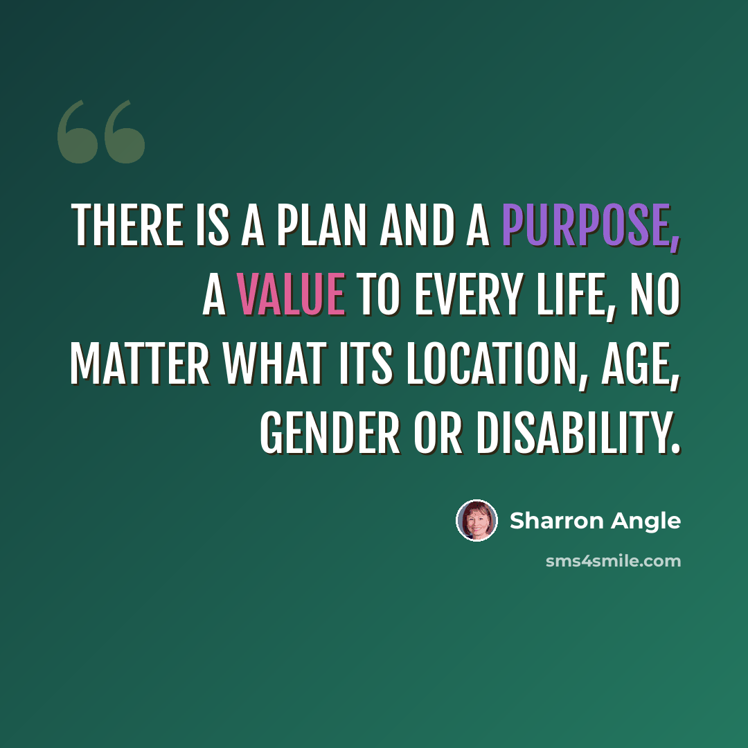 “There is a plan and a purpose, a value to every life, no matter what its location, age, gender or disability.” quote by Sharron Angle