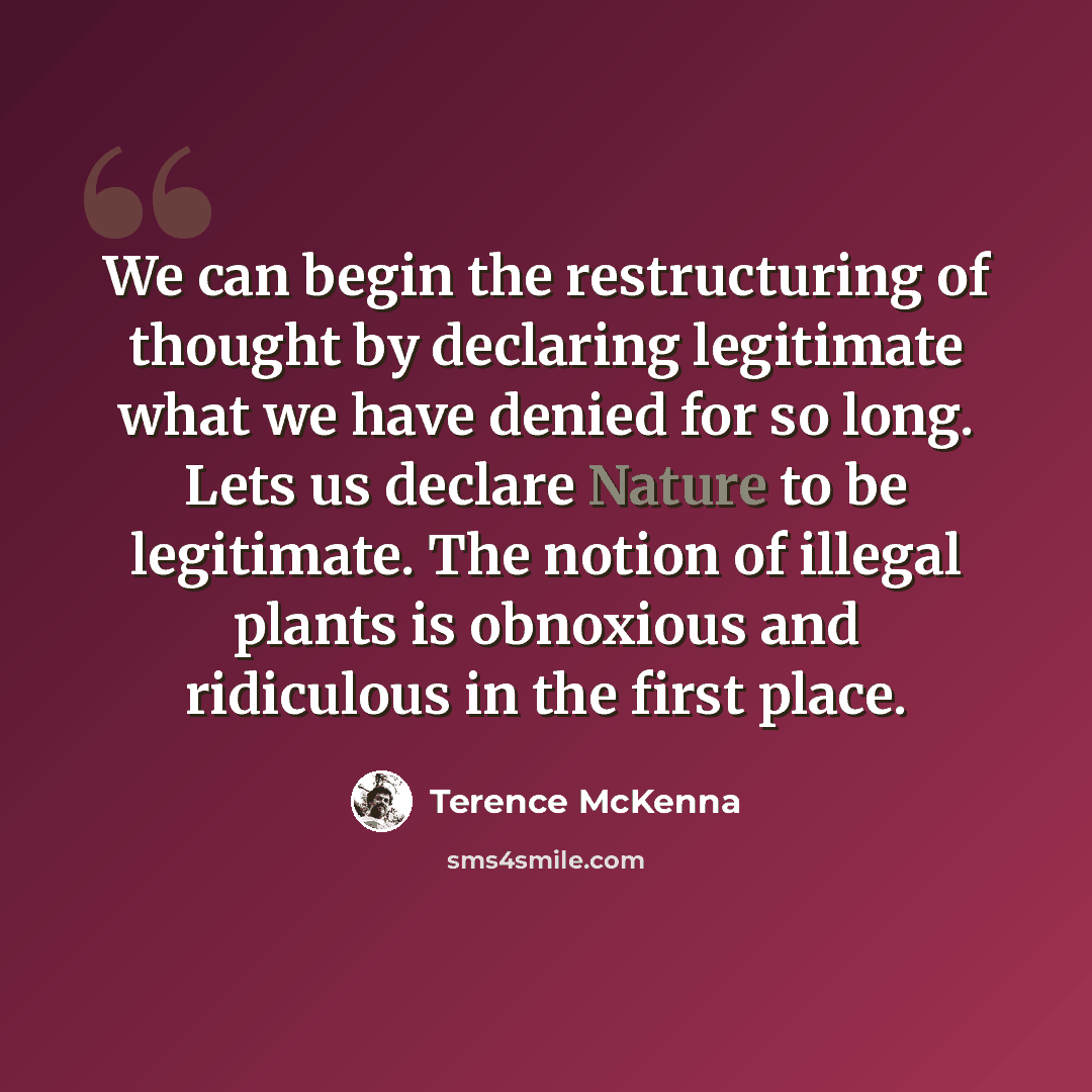 “We can begin the restructuring of thought by declaring legitimate what we have denied for so long. Lets us declare Nature to be legitimate. The notion of illegal plants is obnoxious and ridiculous in the first place.” quote by Terence McKenna
