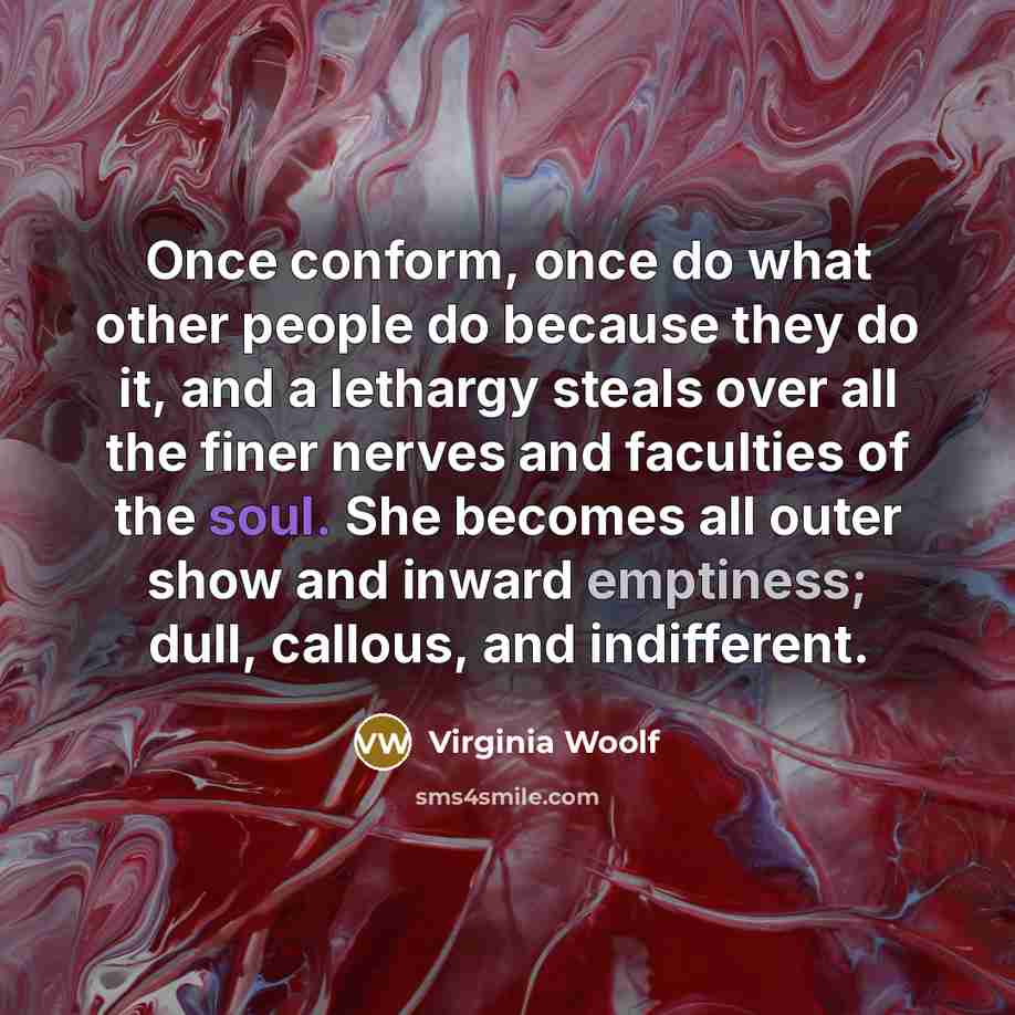“Once conform, once do what other people do because they do it, and a lethargy steals over all the finer nerves and faculties of the soul. She becomes all outer show and inward emptiness; dull, callous, and indifferent.” quote by Virginia Woolf