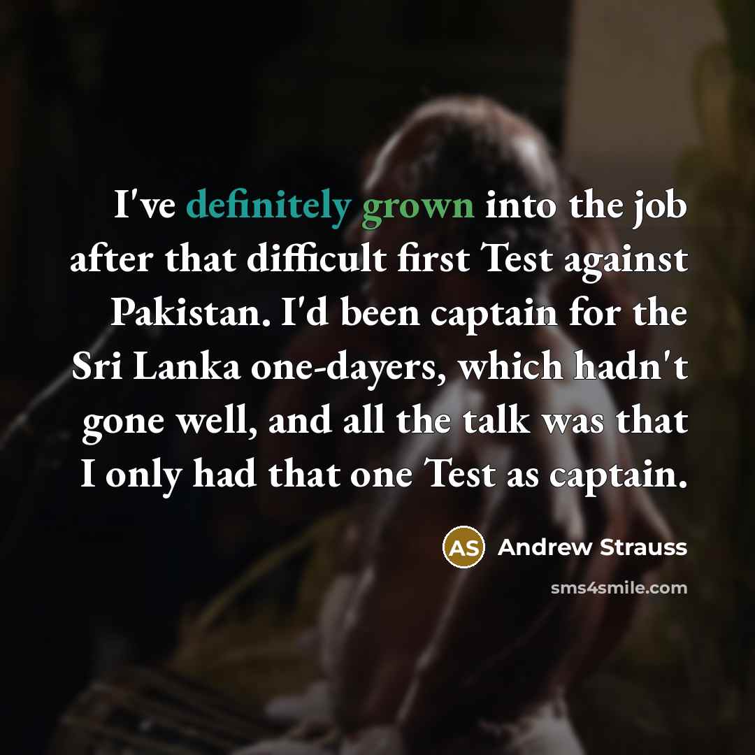 “I've definitely grown into the job after that difficult first Test against Pakistan. I'd been captain for the Sri Lanka one-dayers, which hadn't gone well, and all the talk was that I only had that one Test as captain.” quote by Andrew Strauss