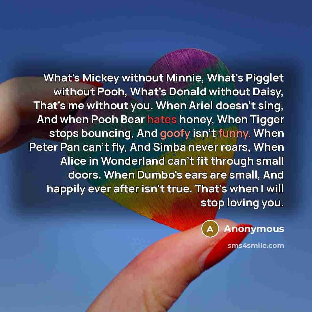 “What's Mickey without Minnie, What's Pigglet without Pooh, What's Donald without Daisy, That's me without you. When Ariel doesn't sing, And when Pooh Bear hates honey, When Tigger stops bouncing, And goofy isn't funny. When Peter Pan can't fly, And Simba never roars, When Alice in Wonderland can't…” quote by Anonymous