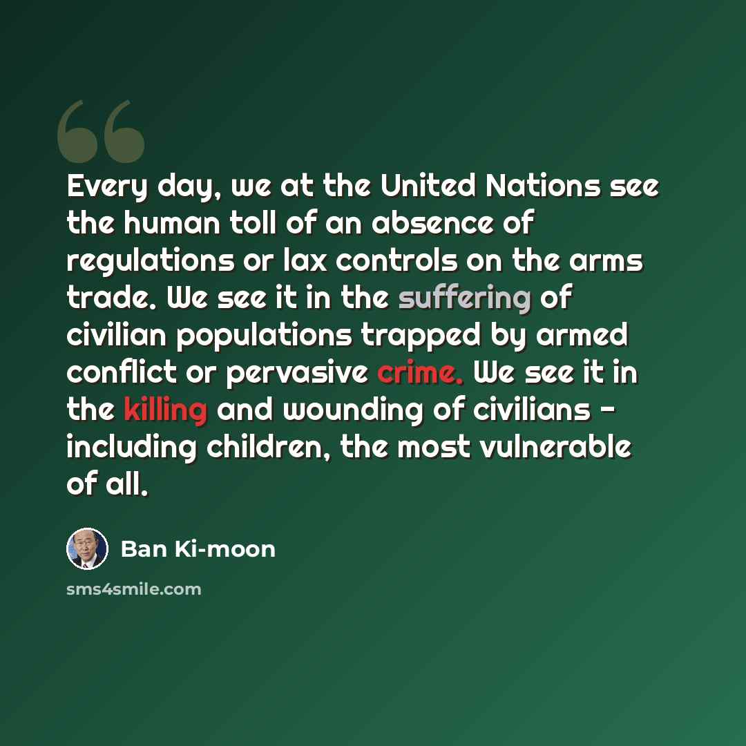 “Every day, we at the United Nations see the human toll of an absence of regulations or lax controls on the arms trade. We see it in the suffering of civilian populations trapped by armed conflict or pervasive crime. We see it in the killing and wounding of civilians - including children, the most…” quote by Ban Ki-moon