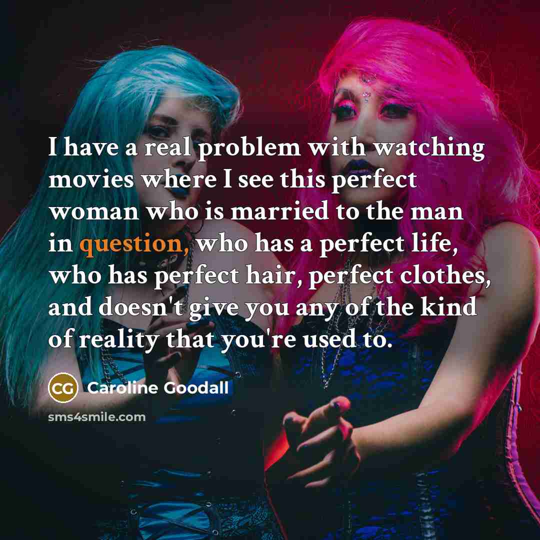 “I have a real problem with watching movies where I see this perfect woman who is married to the man in question, who has a perfect life, who has perfect hair, perfect clothes, and doesn't give you any of the kind of reality that you're used to.” quote by Caroline Goodall