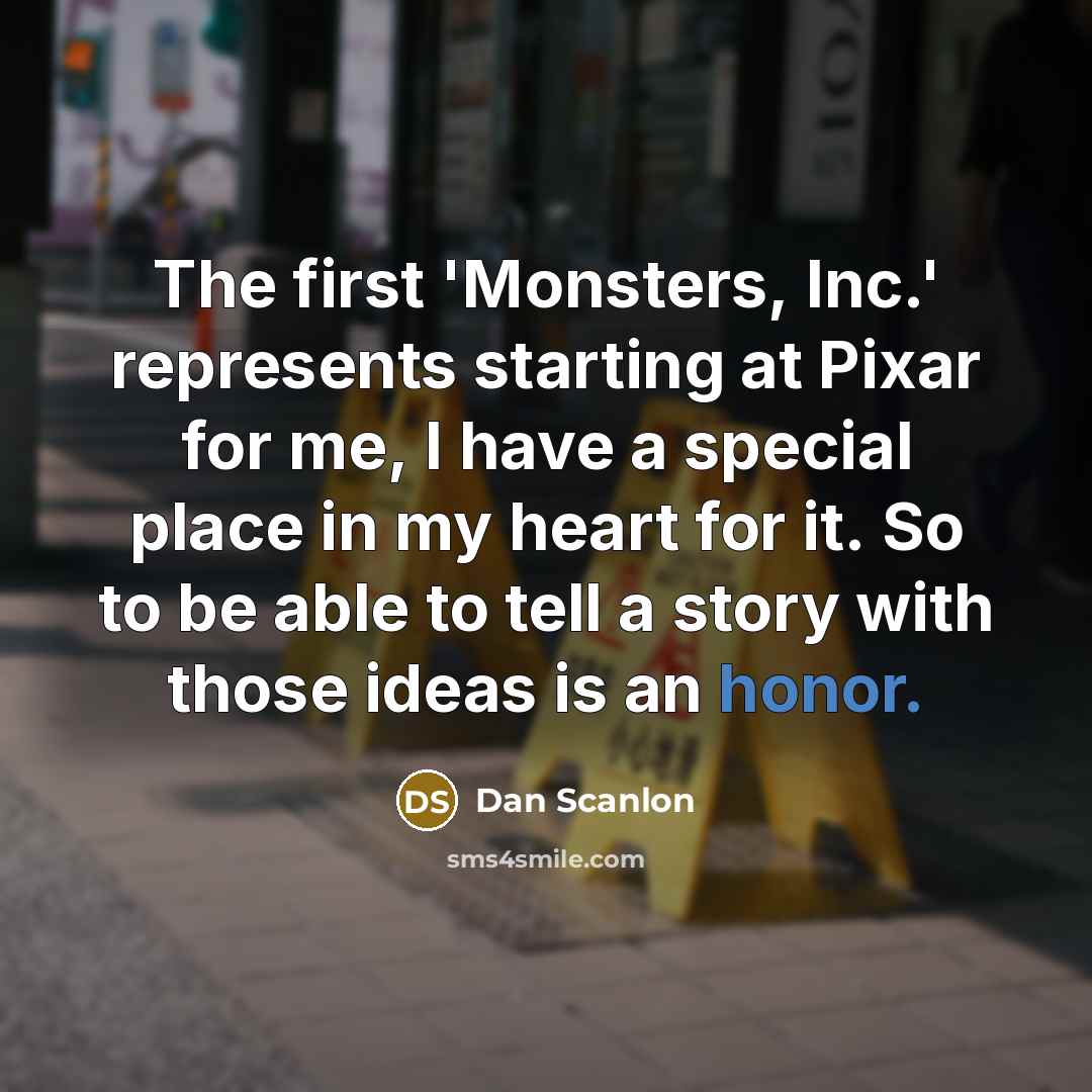 “The first 'Monsters, Inc.' represents starting at Pixar for me, I have a special place in my heart for it. So to be able to tell a story with those ideas is an honor.” quote by Dan Scanlon
