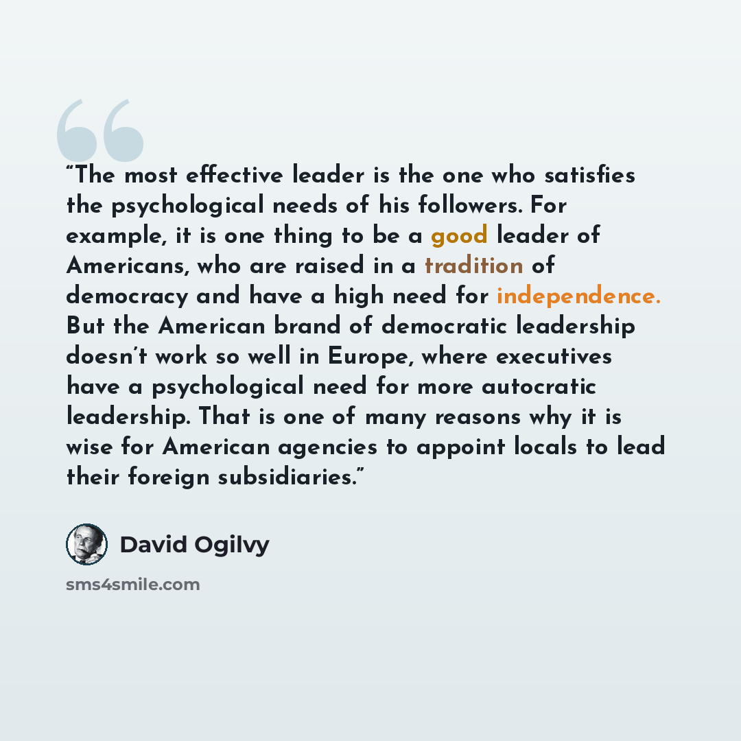 “The most effective leader is the one who satisfies the psychological needs of his followers. For example, it is one thing to be a good leader of Americans, who are raised in a tradition of democracy and have a high need for independence. But the American brand of democratic leadership doesn’t work…” quote by David Ogilvy