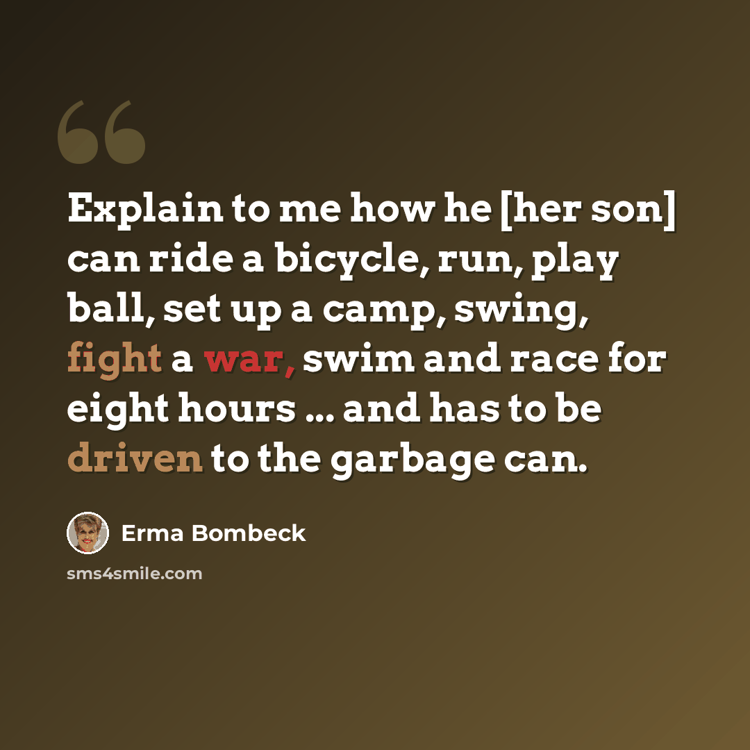 “Explain to me how he [her son] can ride a bicycle, run, play ball, set up a camp, swing, fight a war, swim and race for eight hours ... and has to be driven to the garbage can.” quote by Erma Bombeck