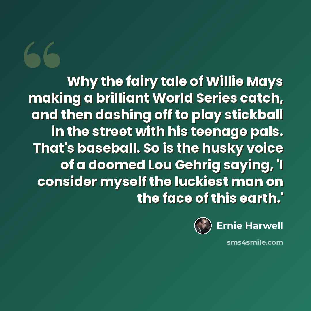 “Why the fairy tale of Willie Mays making a brilliant World Series catch, and then dashing off to play stickball in the street with his teenage pals. That's baseball. So is the husky voice of a doomed Lou Gehrig saying, 'I consider myself the luckiest man on the face of this earth.'” quote by Ernie Harwell