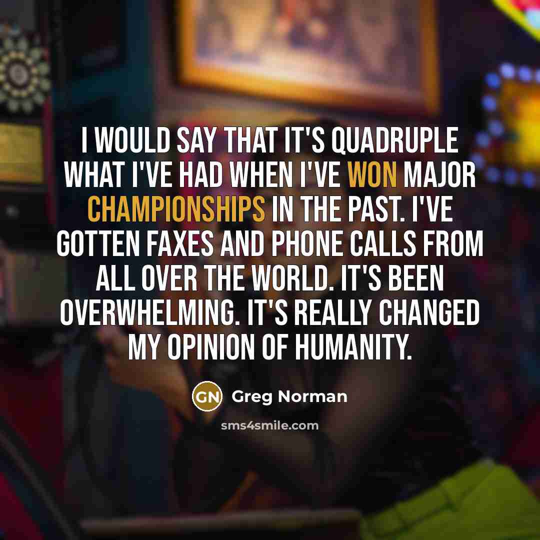 “I would say that it's quadruple what I've had when I've won major championships in the past. I've gotten faxes and phone calls from all over the world. It's been overwhelming. It's really changed my opinion of humanity.” quote by Greg Norman