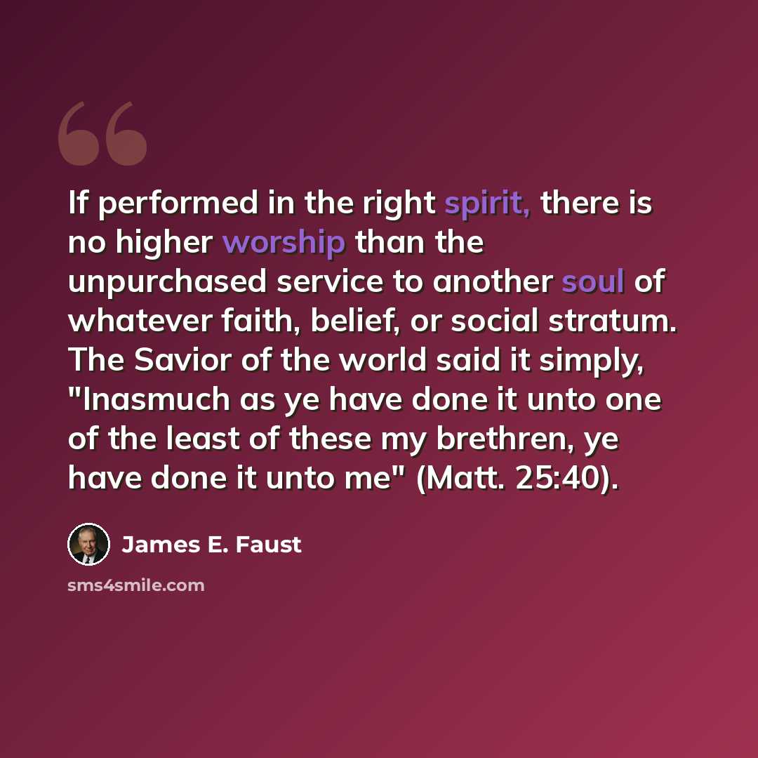 “If performed in the right spirit, there is no higher worship than the unpurchased service to another soul of whatever faith, belief, or social stratum. The Savior of the world said it simply, "Inasmuch as ye have done it unto one of the least of these my brethren, ye have done it unto me" (Matt…” quote by James E. Faust