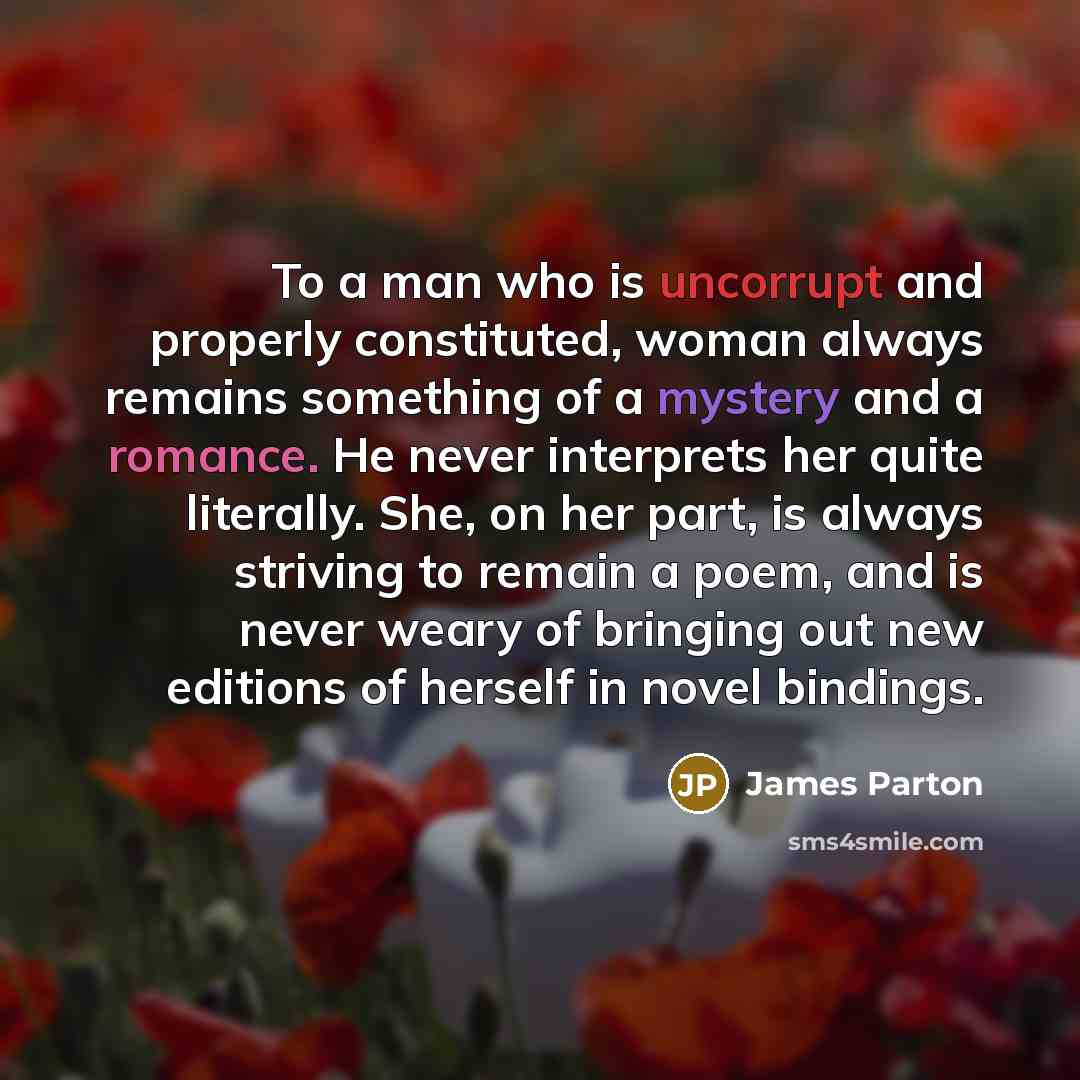 “To a man who is uncorrupt and properly constituted, woman always remains something of a mystery and a romance. He never interprets her quite literally. She, on her part, is always striving to remain a poem, and is never weary of bringing out new editions of herself in novel bindings.” quote by James Parton