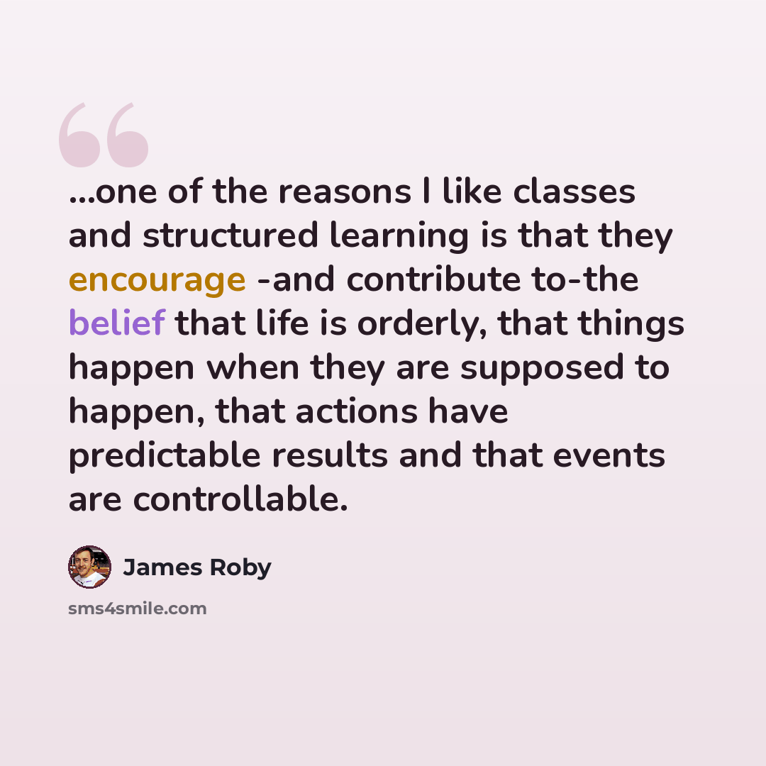 “...one of the reasons I like classes and structured learning is that they encourage -and contribute to-the belief that life is orderly, that things happen when they are supposed to happen, that actions have predictable results and that events are controllable.” quote by James Roby