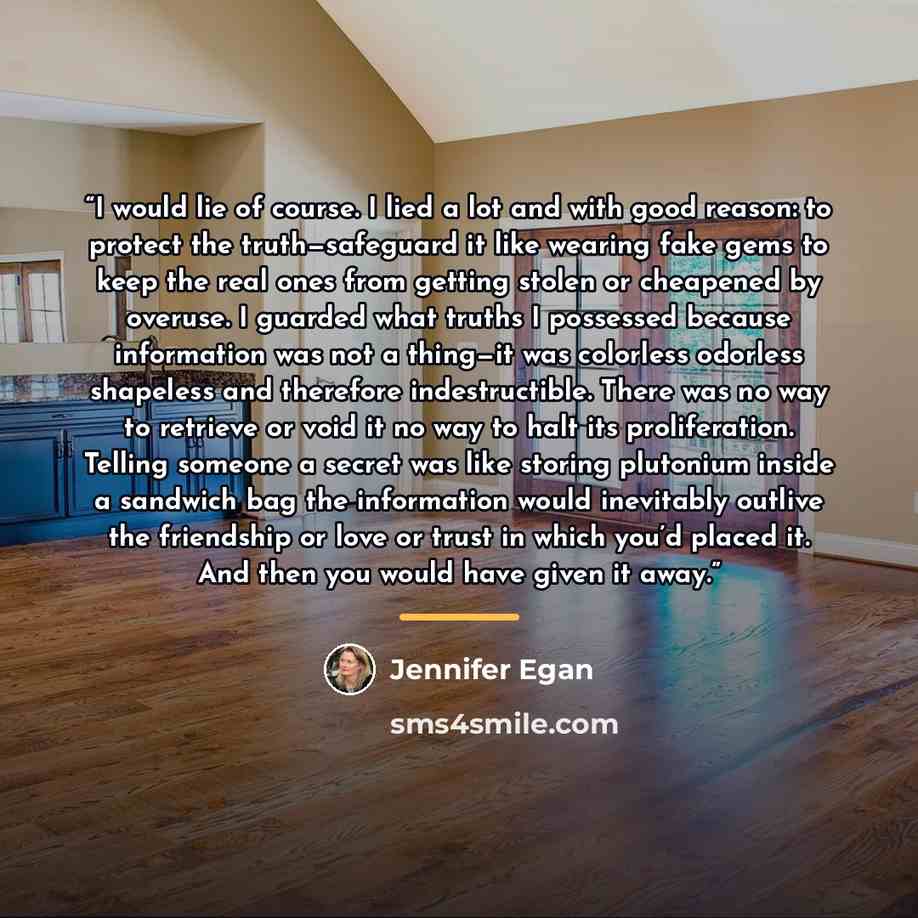 “I would lie of course. I lied a lot and with good reason: to protect the truth—safeguard it like wearing fake gems to keep the real ones from getting stolen or cheapened by overuse. I guarded what truths I possessed because information was not a thing—it was colorless odorless shapeless and…” quote by Jennifer Egan