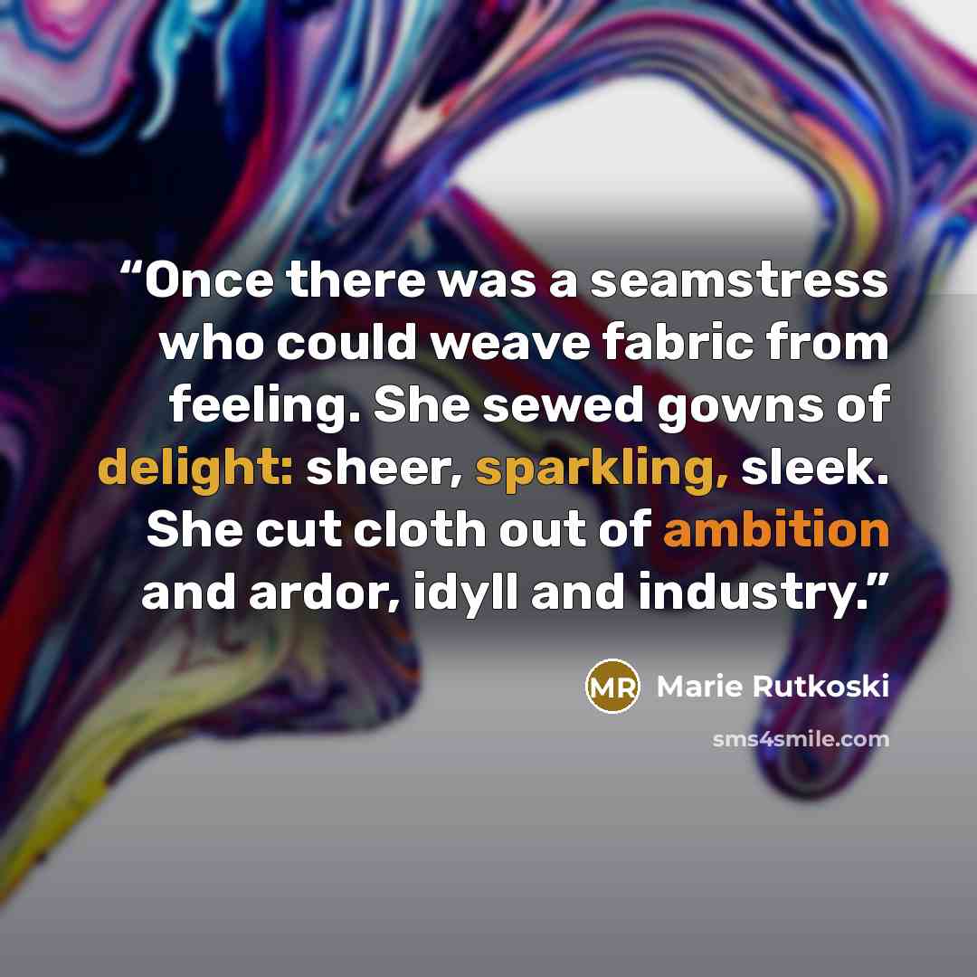 “Once there was a seamstress who could weave fabric from feeling. She sewed gowns of delight: sheer, sparkling, sleek. She cut cloth out of ambition and ardor, idyll and industry.” quote by Marie Rutkoski