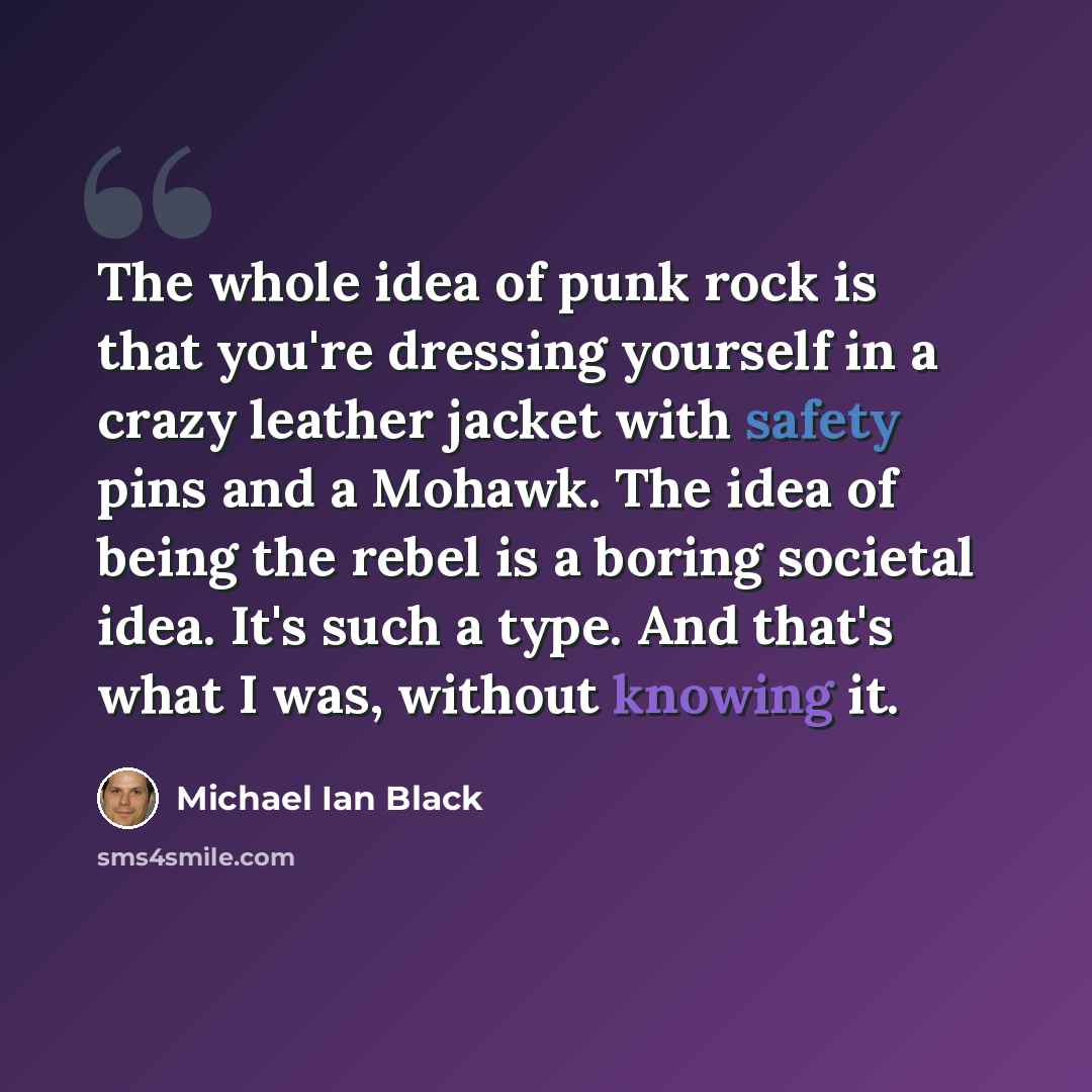“The whole idea of punk rock is that you're dressing yourself in a crazy leather jacket with safety pins and a Mohawk. The idea of being the rebel is a boring societal idea. It's such a type. And that's what I was, without knowing it.” quote by Michael Ian Black