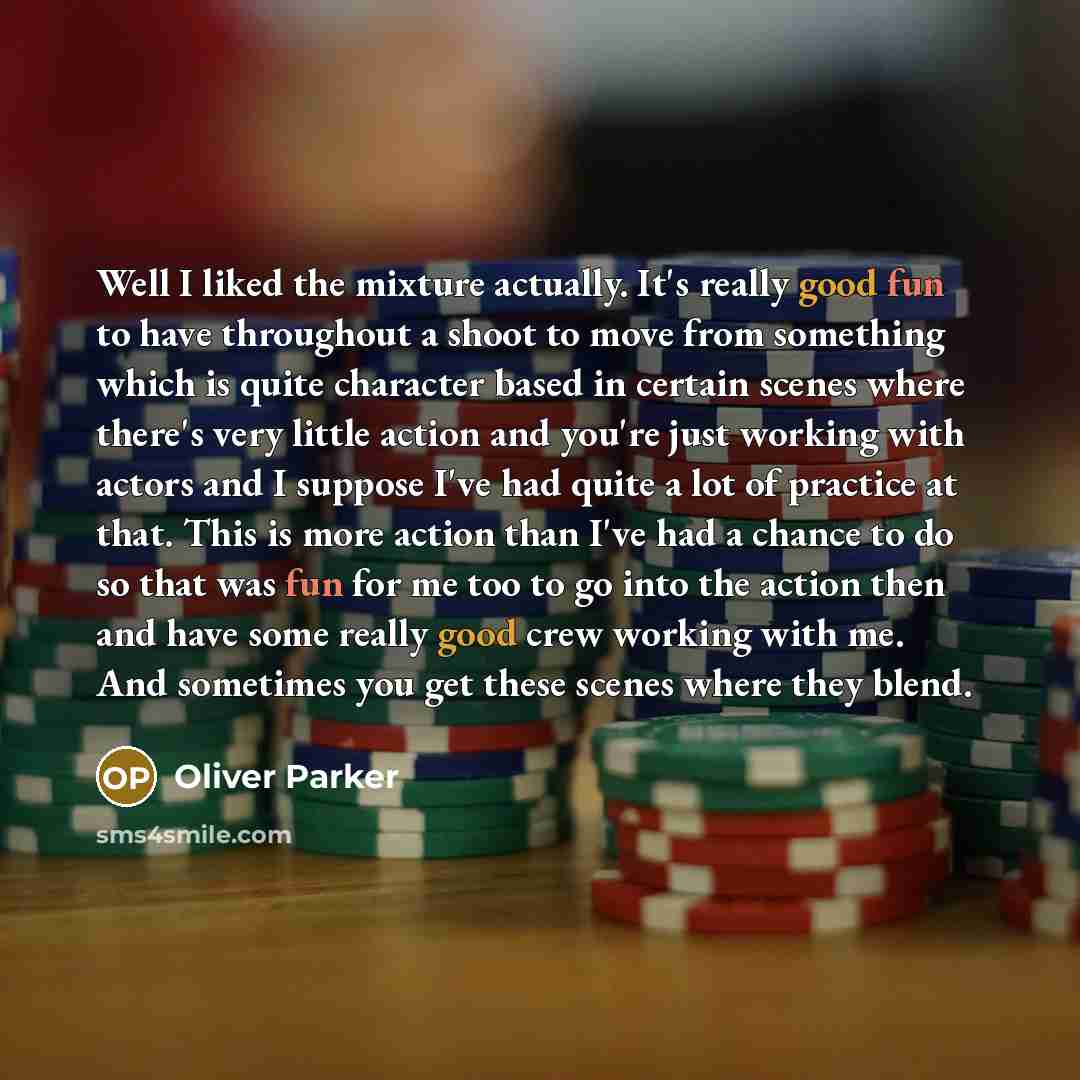 “Well I liked the mixture actually. It's really good fun to have throughout a shoot to move from something which is quite character based in certain scenes where there's very little action and you're just working with actors and I suppose I've had quite a lot of practice at that. This is more…” quote by Oliver Parker
