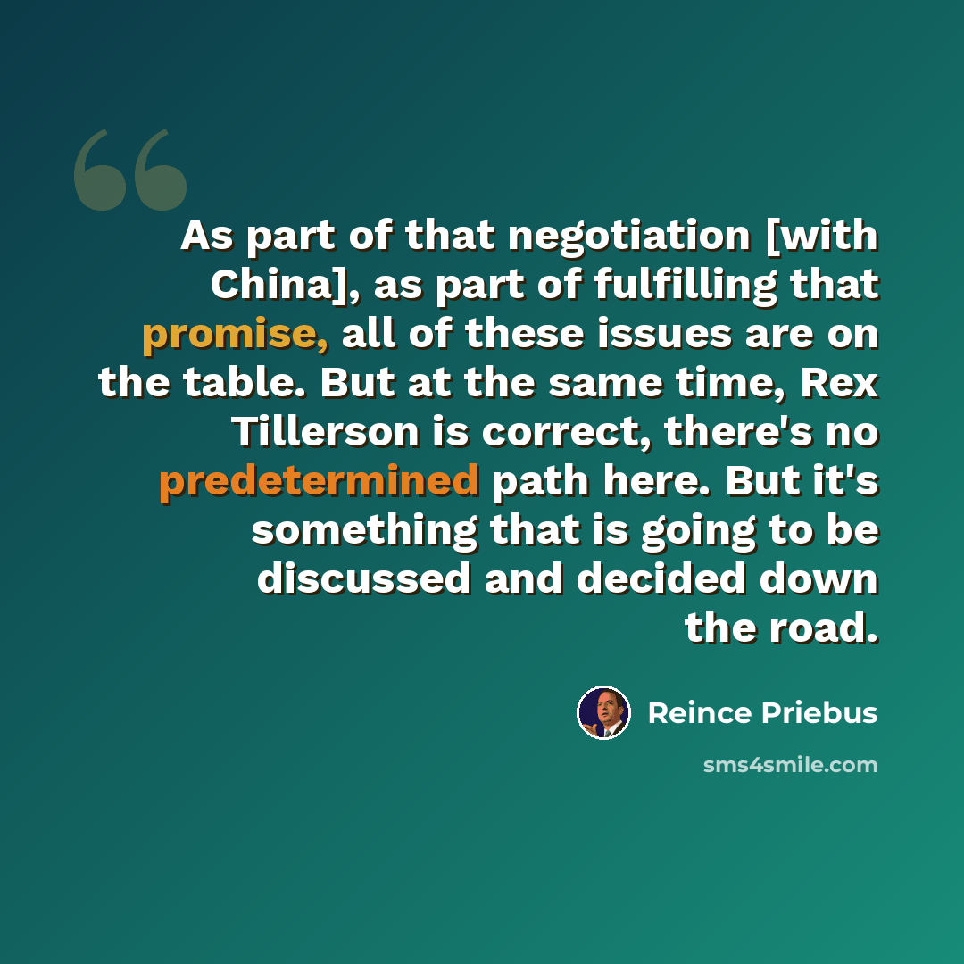 “As part of that negotiation [with China], as part of fulfilling that promise, all of these issues are on the table. But at the same time, Rex Tillerson is correct, there's no predetermined path here. But it's something that is going to be discussed and decided down the road.” quote by Reince Priebus