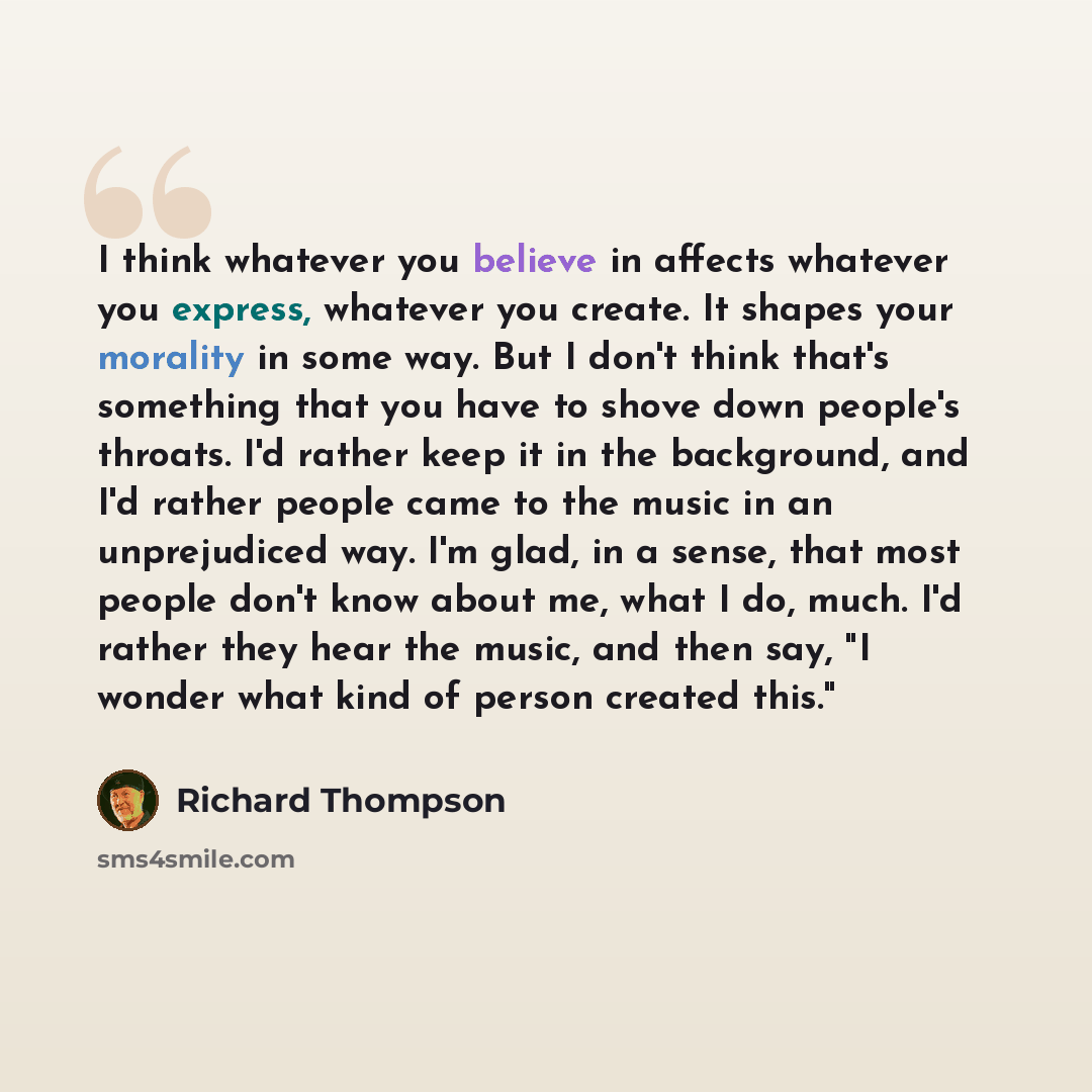 “I think whatever you believe in affects whatever you express, whatever you create. It shapes your morality in some way. But I don't think that's something that you have to shove down people's throats. I'd rather keep it in the background, and I'd rather people came to the music in an unprejudiced…” quote by Richard Thompson