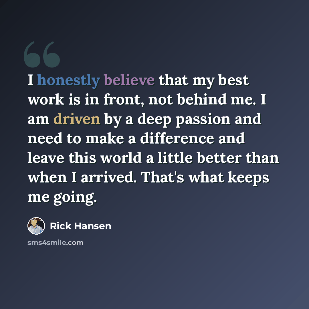 “I honestly believe that my best work is in front, not behind me. I am driven by a deep passion and need to make a difference and leave this world a little better than when I arrived. That's what keeps me going.” quote by Rick Hansen