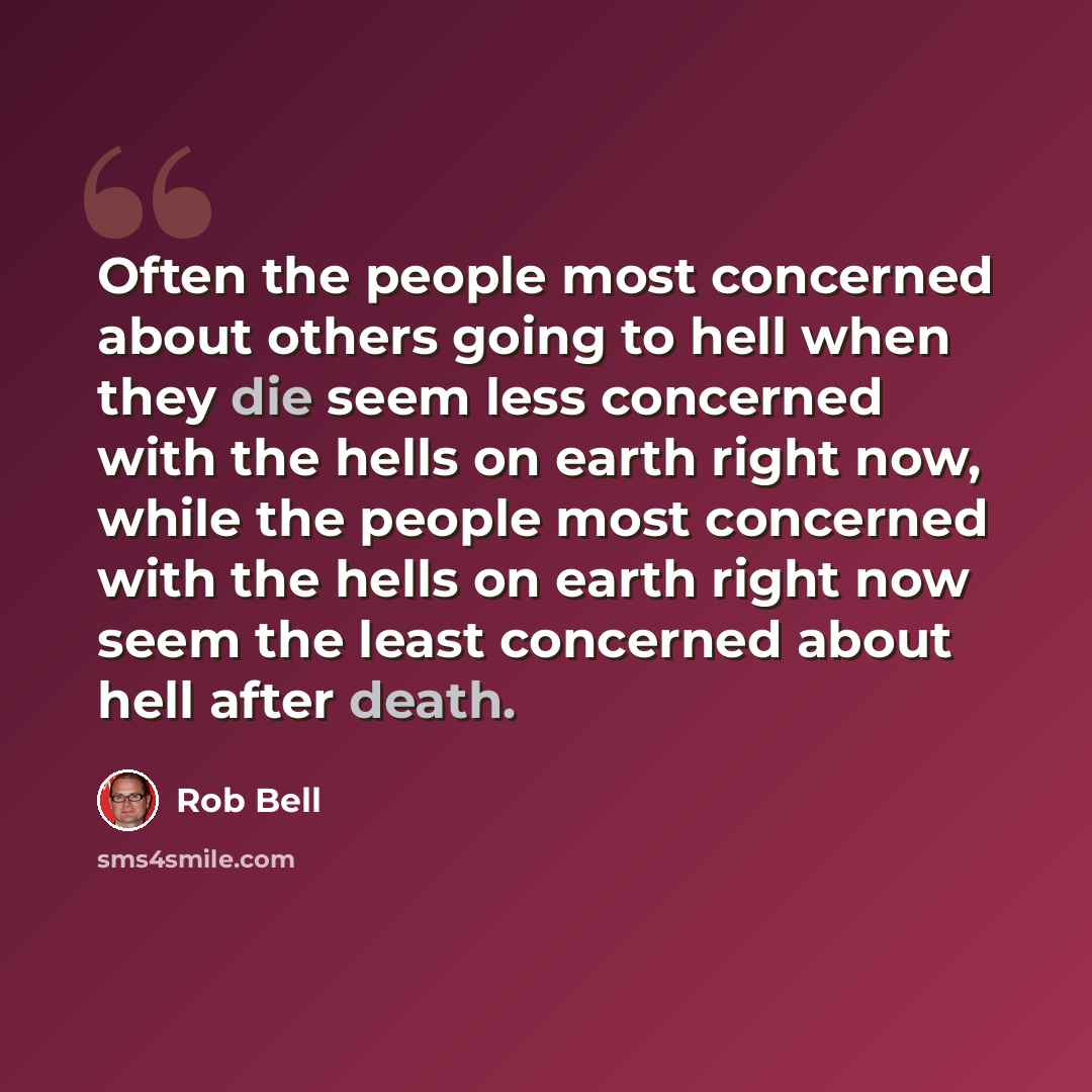 “Often the people most concerned about others going to hell when they die seem less concerned with the hells on earth right now, while the people most concerned with the hells on earth right now seem the least concerned about hell after death.” quote by Rob Bell