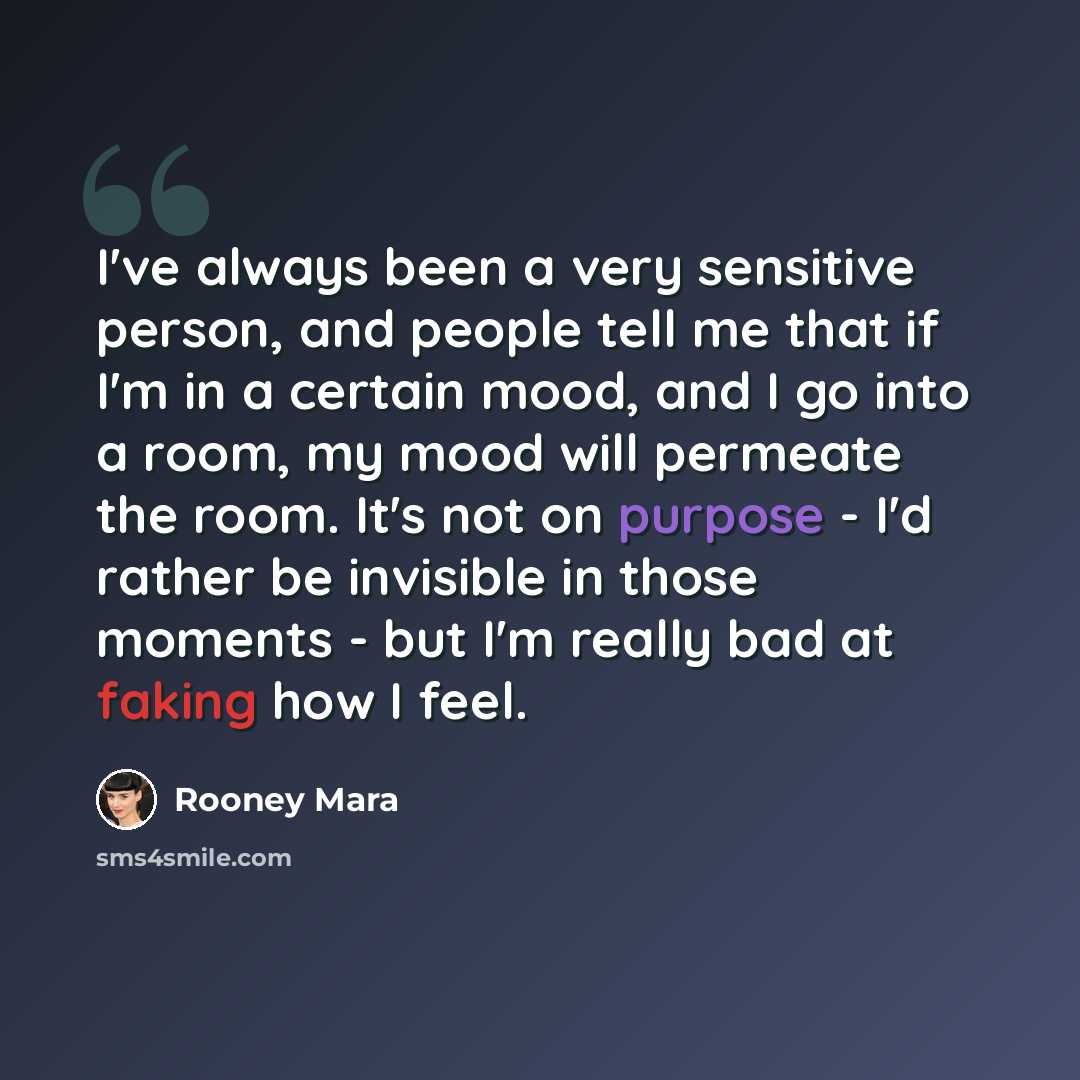 “I've always been a very sensitive person, and people tell me that if I'm in a certain mood, and I go into a room, my mood will permeate the room. It's not on purpose - I'd rather be invisible in those moments - but I'm really bad at faking how I feel.” quote by Rooney Mara
