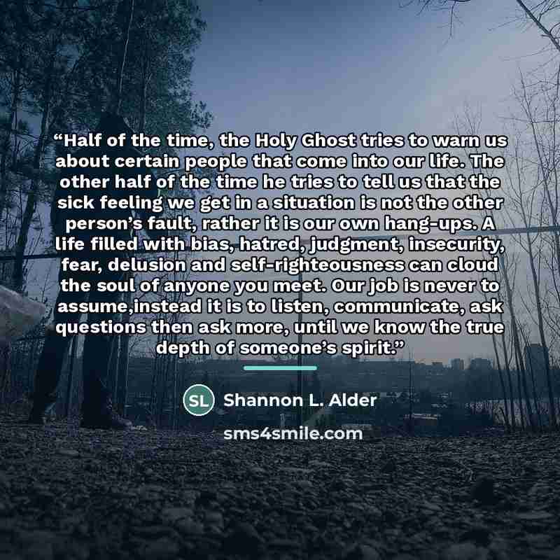 “Half of the time, the Holy Ghost tries to warn us about certain people that come into our life. The other half of the time he tries to tell us that the sick feeling we get in a situation is not the other person’s fault, rather it is our own hang-ups. A life filled with bias, hatred, judgment…” quote by Shannon L. Alder
