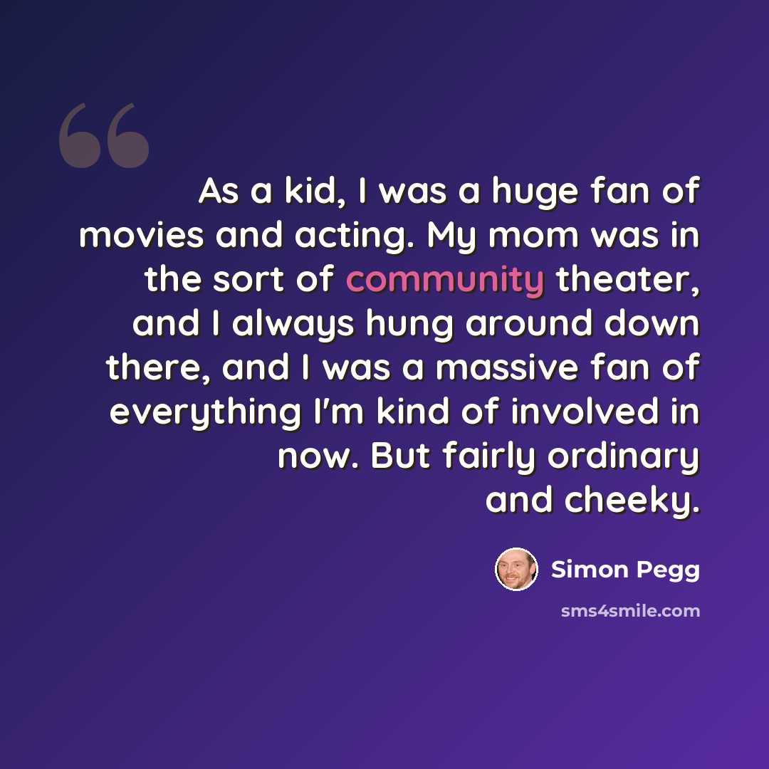 “As a kid, I was a huge fan of movies and acting. My mom was in the sort of community theater, and I always hung around down there, and I was a massive fan of everything I'm kind of involved in now. But fairly ordinary and cheeky.” quote by Simon Pegg