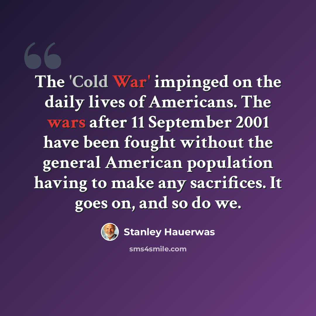 “The 'Cold War' impinged on the daily lives of Americans. The wars after 11 September 2001 have been fought without the general American population having to make any sacrifices. It goes on, and so do we.” quote by Stanley Hauerwas