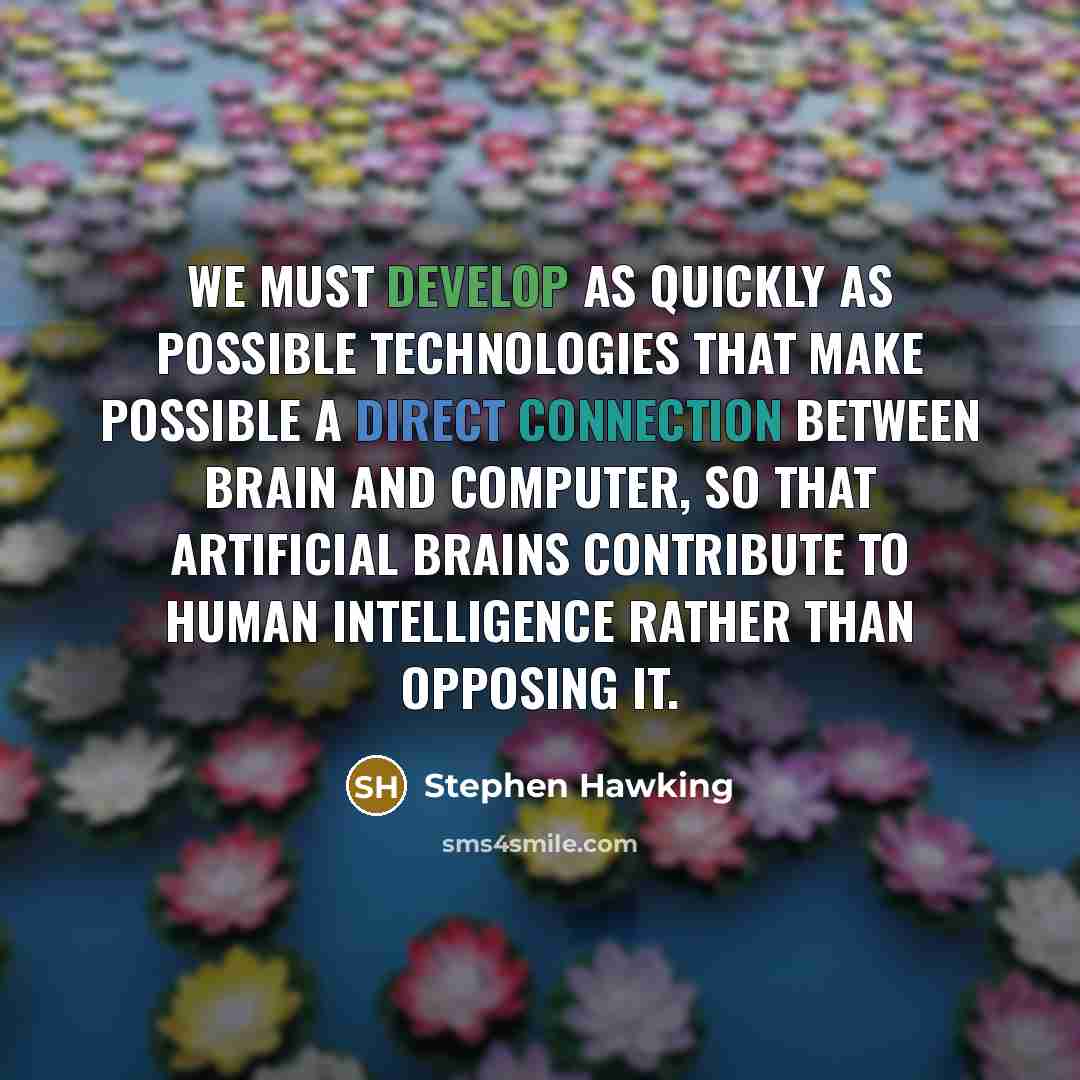 “We must develop as quickly as possible technologies that make possible a direct connection between brain and computer, so that artificial brains contribute to human intelligence rather than opposing it.” quote by Stephen Hawking