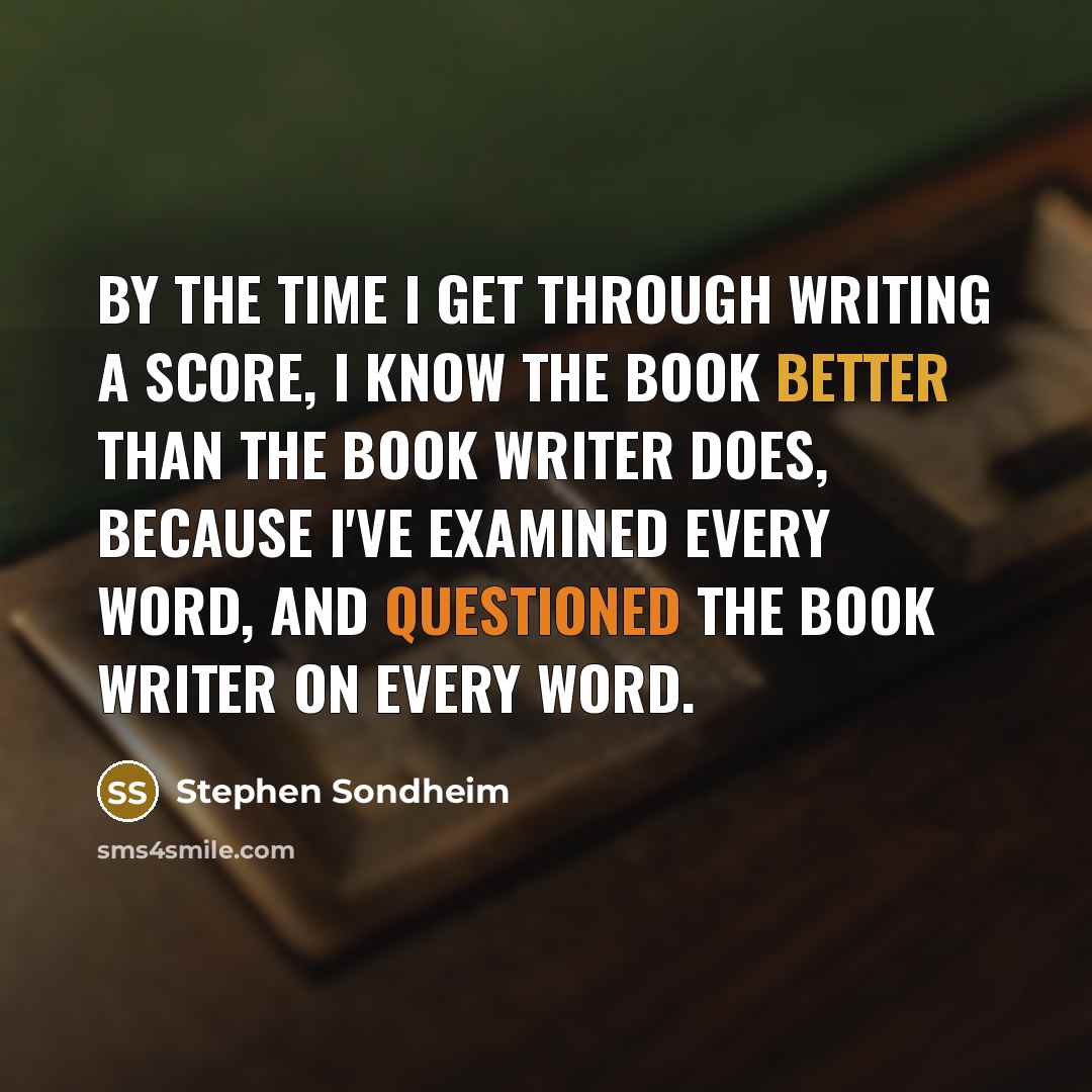 “By the time I get through writing a score, I know the book better than the book writer does, because I've examined every word, and questioned the book writer on every word.” quote by Stephen Sondheim